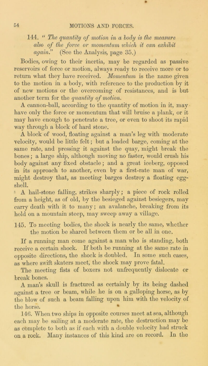 144. “ The quantity of motion in a body is the measure also of the force or momentum which it can exhibit again.” (See the Analysis, page 35.) Bodies, owing to their inertia, may be regarded as passive reservoirs of force or motion, always ready to receive more or to return what they have received. Momentum is the name given to the motion in a body, with reference to the production by it of new motions or the overcoming of resistances, and is but another term for the quantity of motion. A cannon-ball, according to the quantity of motion in it, may have only the force or momentum that will bruise a plank, or it may have enough to penetrate a tree, or even to shoot its rapid way through a block of hard stone. A block of wood, floating against a man’s leg with moderate velocity, would be little felt; but a loaded barge, coming at the same rate, and pressing it against the quay, might break the bones; a large ship, although moving no faster, would crush his body against any fixed obstacle; and a great iceberg, opposed in its approach to another, even by a first-rate man of war, might destroy that, as meeting barges destroy a floating egg- shell. r- A hail-stone falling, strikes sharply; a piece of rock rolled from a height, as of old, by the besieged against besiegers, may carry death with it to many; an avalanche, breaking from its hold on a mountain steep, may sweep away a village. 145. To meeting bodies, the shock is nearly the same, whether the motion be shared between them or be all in one. If a running man come against a man who is standing, both receive a certain shock. If both be running at the same rate in opposite directions, the shock is doubled. In some such cases, as where swift skaters meet, the shock may prove fatal. The meeting fists of boxers not unfrequently dislocate or break bones. A man’s skull is fractured as certainly by its being dashed against a tree or beam, while he is on a galloping horse, as by the blow of such a beam falling upon him with the velocity of the horse. • 146. When two ships in opposite courses meet at sea, although each may be sailing at a moderate rate, the destruction may be as complete to both as if each with a double velocity had struck on a rock. Many instances of this kind are on record. In the