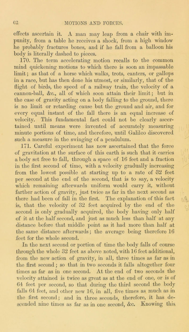 effects ascertain it. A man may leap from a chair with im- punity, from a table he receives a shock, from a high window he probably fractures bones, and if he fail from a balloon his body is literally dashed to pieces. 170. The term accelerating motion recalls to the common mind quickening motions to which there is soon an impassable limit; as that of a horse which walks, trots, canters, or gallops in a race, but has then done his utmost, or similarly, that of the flight of birds, the speed of a railway train, the velocity of a cannon-ball, &c., all of which soon attain their limit; but in the case of gravity acting on a body falling to the ground, there is no limit or retarding cause but the ground and air, and for every equal instant of the fall there is an equal increase of velocity. This fundamental fact could not be clearly ascer- tained until means were invented of accurately measuring minute portions of time, and therefore, until Galileo discovered such a measure in the swinging of a pendulum. 171. Careful experiment has now ascertained that the force of gravitation at the surface of this earth is such that it carries a body set free to fall, through a space of 16 feet and a fraction in the first second of time, with a velocity gradually increasing from the lowest possible at starting up to a rate of 32 feet per second at the end of the second, that is to say, a velocity which remaining afterwards uniform would carry it, without farther action of gravity, just twice as far in the next second as there had been of fall in the first. The explanation of this fact is, that the velocity of 32 feet acquired by the end of the second is only gradually acquired, the body having only half of it at the half second, and just as much less than half at any distance before that middle point as it had more than half at the same distance afterwards; the average being therefore 16 feet for the whole second. In the next second or portion of time the body falls of course through the whole 32 feet as above noted, with 16 feet additional, from the new action of gravity, in all, three times as far as in the first second; so that in two seconds it falls altogether four times as far as in one second. At the end of two seconds the velocity attained is twice as great as at the end of one, or is of 64 feet per second, so that during the third second the body falls 64 feet, and other new 16, in all, five times as much as in the first second; and in three seconds, therefore, it has de- scended nine times as far as in one second, &c. Knowing this