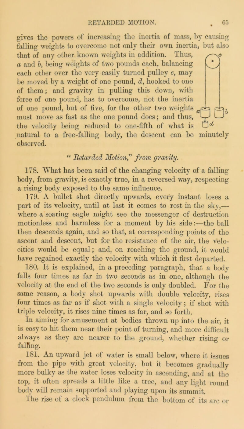 gives the powers of increasing the inertia of mass, by causing falling weights to overcome not only their own inertia, but also W that of any other known weights in addition. Thus, a and b, being weights of two pounds each, balancing each other over the very easily turned pulley c, may be moved by a weight of one pound, d, hooked to one of them; and gravity in pulling this down, with force of one pound, has to overcome, not the inertia of one pound, but of five, for the other two weights must move as fast as the one pound does; and thus, the velocity being reduced to one-fifth of what is natural to a free-falling body, the descent can be minutely observed. “ Retarded Motion,” from gravity. 178. What has been said of the changing velocity of a falling body, from gravity, is exactly true, in a reversed way, respecting a rising body exposed to the same influence. 179. A bullet shot directly upwards, every instant loses a part of its velocity, until at last it comes to rest in the sky,— where a soaring eagle might see the messenger of destruction motionless and harmless for a moment by his side:—the ball then descends again, and so that, at corresponding points of the ascent and descent, but for the resistance of the air, the velo- cities would be equal; and, on reaching the ground, it would have regained exactly the velocity with which it first departed. 180. It is explained, in a preceding paragraph, that a body falls four times as far in two seconds as in one, although the velocity at the end of the two seconds is only doubled. For the same reason, a body shot upwards with double velocity, rises four times as far as if shot with a single velocity; if shot with triple velocity, it rises nine times as far, and so forth. In aiming for amusement at bodies thrown up into the air, it is easy to hit them near their point of turning, and more difficult always as they are nearer to the ground, whether rising or falfing. 181. An upward jet of water is small below, where it issues from the pipe with great velocity, but it becomes gradually more bulky as the water loses velocity in ascending, and at the top, it often spreads a little like a tree, and any light round body will remain supported and playing upon its summit. The rise of a clock pendulum from the bottom of its arc or