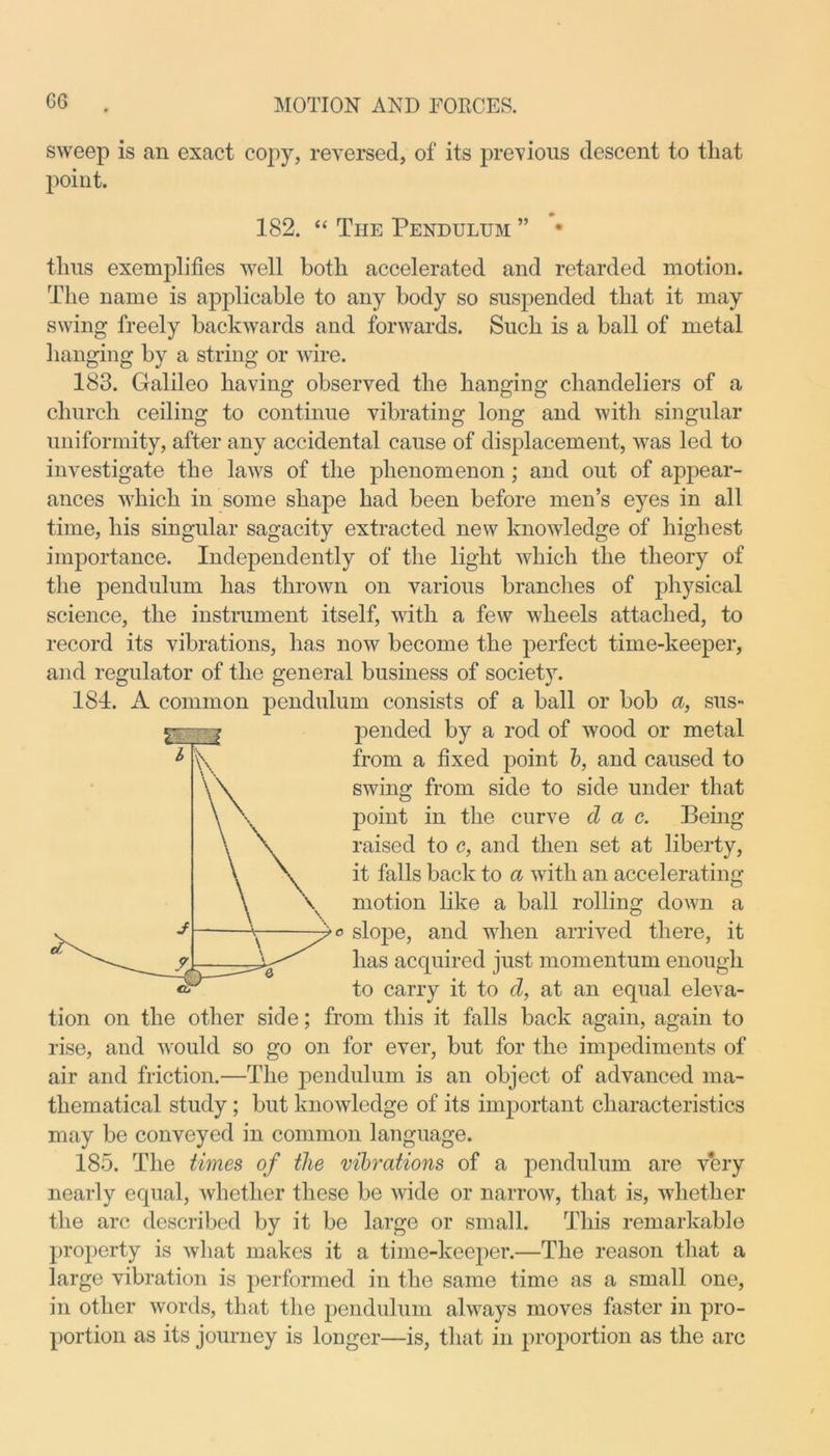 sweep is an exact copy, reversed, of its previous descent to tliat point. 182. “ The Pendulum ” • thus exemplifies well both accelerated and retarded motion. The name is applicable to any body so suspended that it may swing freely backwards and forwards. Such is a ball of metal hanging by a string or wire. 183. Galileo having observed the hanging chandeliers of a church ceiling to continue vibrating long and with singular uniformity, after any accidental cause of displacement, was led to investigate the laws of the phenomenon; and out of appear- ances which in some shape had been before men’s eyes in all time, his singular sagacity extracted new knowledge of highest importance. Independently of the light which the theory of the pendulum has thrown on various branches of physical science, the instrument itself, with a few wheels attached, to record its vibrations, has now become the perfect time-keeper, and regulator of the general business of society. 184. A common pendulum consists of a ball or bob a, sus- pended by a rod of wood or metal from a fixed point b, and caused to swing from side to side under that point in the curve d a c. Being raised to c, and then set at liberty, it falls back to a with an accelerating motion like a ball rolling down a o slope, and when arrived there, it has acquired just momentum enough to carry it to d, at an equal eleva- tion on the other side; from this it falls back again, again to rise, and would so go on for ever, but for the impediments of air and friction.—The pendulum is an object of advanced ma- thematical study ; but knowledge of its important characteristics may be conveyed in common language. 185. The times of the vibrations of a pendulum are very nearly equal, whether these be wide or narrow, that is, whether the arc described by it be large or small. This remarkable property is what makes it a time-keeper.—The reason that a large vibration is performed in the same time as a small one, in other words, that the pendulum always moves faster in pro- portion as its journey is longer—is, that in proportion as the arc