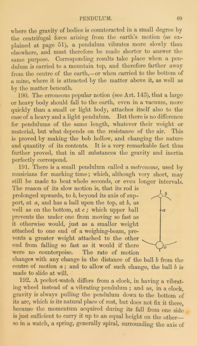 where the gravity of bodies is counteracted in a small degree by the centrifugal force arising from the earth’s motion (as ex- plained at page 51), a pendulum vibrates more slowly than elsewhere, and must therefore be made shorter to answer the same purpose. Corresponding results take place when a pen- dulum is carried to a mountain top, and therefore farther away from the centre of the earth,—or when carried to the bottom of a mine, where it is attracted by the matter above it, as well as by the matter beneath. 190. The erroneous popular notion (see Art. 143), that a large or heavy body should fall to the earth, even in a vacuum, more quickly than a small or light body, attaches itself also to the case of a heavy and a light pendulum. But there is no difference for pendulums of the same length, whatever their weight or material, but what depends on the resistance of the air. This is proved by making the bob hollow, and changing the nature and quantity of its contents. It is a very remarkable fact thus further proved, that in all substances the gravity and inertia perfectly correspond. 191. There is a small pendulum called a metronome, used by musicians for marking time; which, although very short, may still be made to beat whole seconds, or even longer intervals. The reason of its slow motion is, that its rod is prolonged upwards, to b, beyond its axis of sup- port, at a, and has a ball upon the top, at b, as well as on the bottom, at c ; which upper ball prevents the under one from moving so fast as it otherwise would, just as a smaller weight attached to one end of a weighing-beam, pre- vents a greater weight attached to the other end from falling so fast as it would if there were no counterpoise. The rate of motion changes with any change in the distance of the ball b from the centre of motion a; and to allow of such change, the ball b is made to slide at will. 192. A pocket-watch differs from a clock, in having a vibrat- ing wheel instead of a vibrating pendulum ; and as, in a clock, gravity is always pulling the pendulum down to the bottom of its arc, which is its natural place of rest, but does not fix it there because the momentum acquired during its fall from one side is just sufficient to carry it up to an equal height on the other so in a watch, a spring, generally spiral, surrounding the axis of