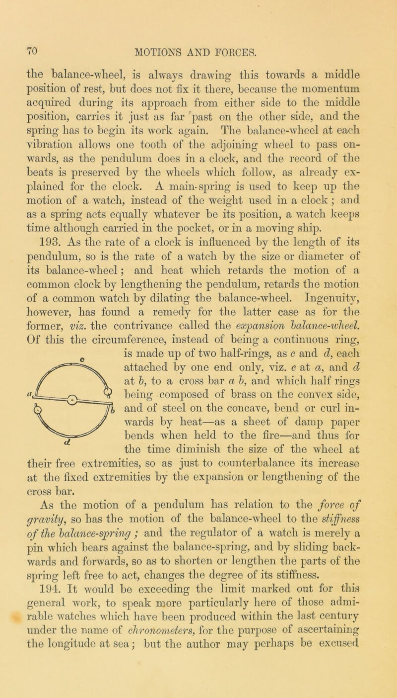 tlie balance-wheel, is always drawing this towards a middle position of rest, but does not fix it there, because the momentum acquired during its approach from either side to the middle position, carries it just as far past on the other side, and the spring has to begin its work again. The balance-wheel at each vibration allows one tooth of the adjoining wheel to pass on- wards, as the pendulum does in a clock, and the record of the beats is preserved by the wheels which follow, as already ex- plained for the clock. A main-spring is used to keep up the motion of a watch, instead of the weight used in a clock ; and as a spring acts equally whatever be its position, a watch keeps time although carried in the pocket, or in a moving ship. 193. As the rate of a clock is influenced by the length of its pendulum, so is the rate of a watch by the size or diameter of its balance-udieel; and heat which retards the motion of a common clock by lengthening the pendulum, retards the motion of a common watch by dilating the balance-wheel. Ingenuity, however, has found a remedy for the latter case as for the former, viz. the contrivance called the expansion balance-wlieel. Of this the circumference, instead of being a continuous ring, is made up of two half-rings, as e and d, each ©attached by one end only, viz. c at a, and d at b, to a cross bar a b, and which half rings 1 being composed of brass on the convex side, 1 and of steel on the concave, bend or curl in- wards by heat—as a sheet of damp paper bends when held to the fire—and thus for the time diminish the size of the wheel at their free extremities, so as just to counterbalance its increase at the fixed extremities by the expansion or lengthening of the cross bar. As the motion of a pendulum has relation to the force of gravity, so has the motion of the balance-wheel to the stiffness of the balance-spring ; and the regulator of a watch is merely a pin which bears against the balance-spring, and by sliding back- wards and forwards, so as to shorten or lengthen the parts of the spring left free to act, changes the degree of its stiffness. 194. It would be exceeding the limit marked out for this general work, to speak more particularly here of those admi- rable watches which have been produced within the last century under the name of chronometers, for the purpose of ascertaining the longitude at sea; but the author may perhaps be excused