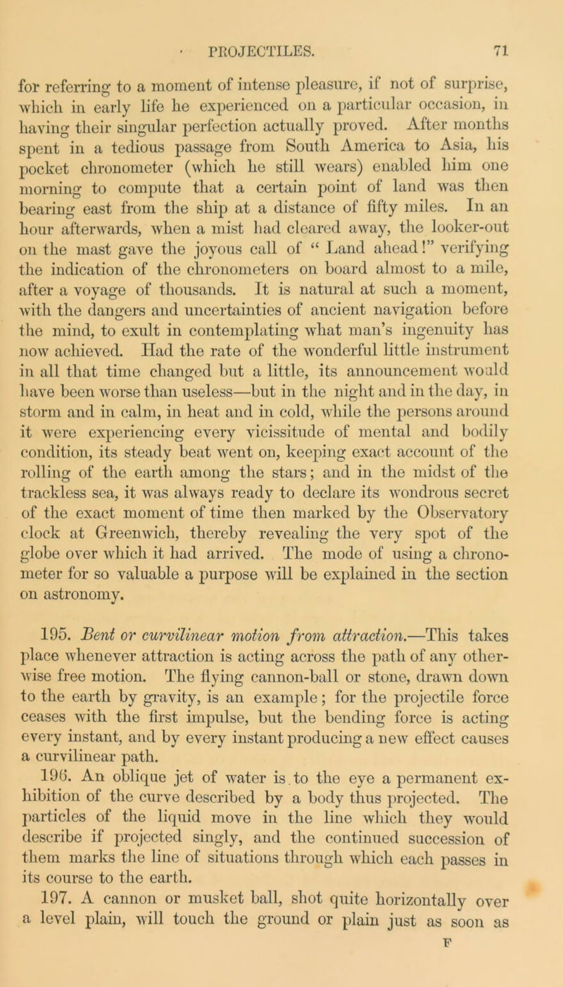 for referring to a moment of intense pleasure, if not of surprise, which in early life he experienced on a particular occasion, in having their singular perfection actually proved. After months spent in a tedious passage from South America to Asia, his pocket chronometer (which he still wears) enabled him one morning to compute that a certain point of land was then bearing east from the ship at a distance of fifty miles. In an hour afterwards, when a mist had cleared away, the looker-out on the mast gave the joyous call of <£ Land ahead!” verifying the indication of the chronometers on board almost to a mile, after a voyage of thousands. It is natural at such a moment, with the dangers and uncertainties of ancient navigation before the mind, to exult in contemplating what man’s ingenuity lias now achieved. Had the rate of the wonderful little instrument in all that time changed but a little, its announcement would have been worse than useless—but in the night and in the day, in storm and in calm, in heat and in cold, while the persons around it were experiencing every vicissitude of mental and bodily condition, its steady beat went on, keeping exact account of the rolling of the earth among the stars: and in the midst of the trackless sea, it was always ready to declare its wondrous secret of the exact moment of time then marked by the Observatory clock at Greenwich, thereby revealing the very spot of the globe over which it had arrived. The mode of using a chrono- meter for so valuable a purpose will be explained in the section on astronomy. 195. Bent or curvilinear motion from attraction.—This takes place whenever attraction is acting across the path of any other- wise free motion. The flying cannon-ball or stone, drawn down to the earth by gravity, is an example; for the projectile force ceases with the first impulse, but the bending force is acting every instant, and by every instant producing a new effect causes a curvilinear path. 19G. An oblique jet of water is . to the eye a permanent ex- hibition of the curve described by a body thus projected. The particles of the liquid move in the line which they would describe if projected singly, and the continued succession of them marks the line of situations through which each passes in its course to the earth. 197. A cannon or musket ball, shot quite horizontally over a level plain, will touch the ground or plain just as soon as F