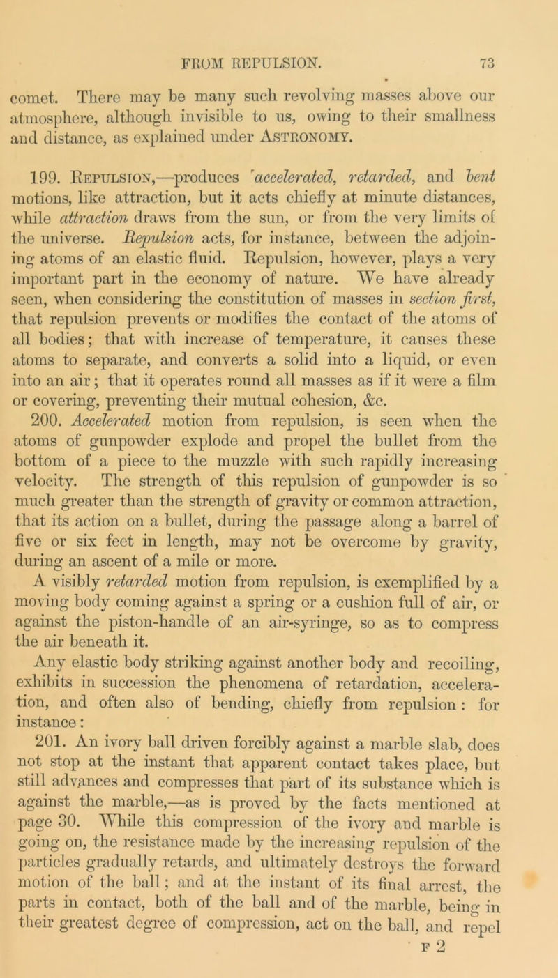 FROM REPULSION. comet. There may be many such revolving masses above our atmosphere, although invisible to us, owing to their smallness and distance, as explained under Astronomy. 199. Bepulston,—produces 'accelerated, retarded, and bent motions, like attraction, but it acts chiefly at minute distances, while attraction draws from the sun, or from the very limits of the universe. Rejmlsion acts, for instance, between the adjoin- ing atoms of an elastic fluid. Bepulsion, however, plays a very important part in the economy of nature. We have already seen, when considering the constitution of masses in section first, that repulsion prevents or modifies the contact of the atoms of all bodies; that with increase of temperature, it causes these atoms to separate, and converts a solid into a liquid, or even into an air; that it operates round all masses as if it were a film or covering, preventing their mutual cohesion, &c. 200. Accelerated motion from repulsion, is seen when the atoms of gunpowder explode and propel the bullet from the bottom of a piece to the muzzle with such rapidly increasing velocity. The strength of this repulsion of gunpowder is so much greater than the strength of gravity or common attraction, that its action on a bullet, during the passage along a barrel of five or six feet in length, may not be overcome by gravity, during an ascent of a mile or more. A visibly retarded motion from repulsion, is exemplified by a moving body coming against a spring or a cushion full of air, or against the piston-handle of an air-syringe, so as to compress the air beneath it. Any elastic body striking against another body and recoiling, exhibits in succession the phenomena of retardation, accelera- tion, and often also of bending, chiefly from repulsion : for instance: 201. An ivory ball driven forcibly against a marble slab, does not stop at the instant that apparent contact takes place, but still advances and compresses that part of its substance which is against the marble,—as is proved by the facts mentioned at page 30. While this compression of the ivory and marble is going on, the resistance made by the increasing repulsion of the particles gradually retards, and ultimately destroys the forward motion of the ball; and at the instant of its final arrest, the parts in contact, both of the ball and of the marble, beiim in their greatest degree of compression, act on the ball, and repel f 2