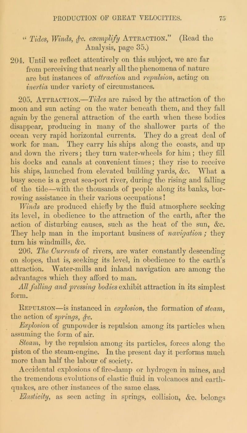 “ Tides, TFmds, exemplify Attraction.” (Head the Analysis, page 35.) 201. Until we reflect attentively on this subject, we are far from perceiving that nearly all the phenomena of nature are but instances of attraction and repulsion, acting on inertia under variety of circumstances. 205. Attraction.—Tides are raised by the attraction of the moon and sun acting on the water beneath them, and they fall again by the general attraction of the earth when these bodies disappear, producing in many of the shallower parts of the ocean very rapid horizontal currents. They do a great deal of work for man. They carry his ships along the coasts, and up and down the rivers; they turn water-wheels for him ; they fill his docks and canals at convenient times; they rise to receive his ships, launched from elevated building yards, &c. What a busy scene is a great sea-port river, during the rising and falling of the tide—with the thousands of people along its banks, bor- rowing assistance in their various occupations! Winds are produced chiefly by the fluid atmosphere seeking its level, in obedience to the attraction of the earth, after the action of disturbing causes, such as the heat of the sun, &c. They help man in the important business of navigation; they turn his windmills, &c. 206. The Currents of rivers, are water constantly descending on slopes, that is, seeking its level, in obedience to the earth’s attraction. Water-mills and inland navigation are among the advantages which they afford to man. All falling a7id pressing lodies exhibit attraction in its simplest form. Repulsion—is instanced in explosion, the formation of steam, the action of springs, fc. Explosion of gunpowder is repulsion among its particles when assuming the form of air. Steam, by the repulsion among its particles, forces along the piston of the steam-engine. In the present day it performs much more than half the labour of society. Accidental explosions of fire-damp or hydrogen in mines, and the tremendous evolutions of elastic fluid in volcanoes and earth- quakes, are other instances of the same class. Elasticity, as seen acting in springs, collision, &c. belongs