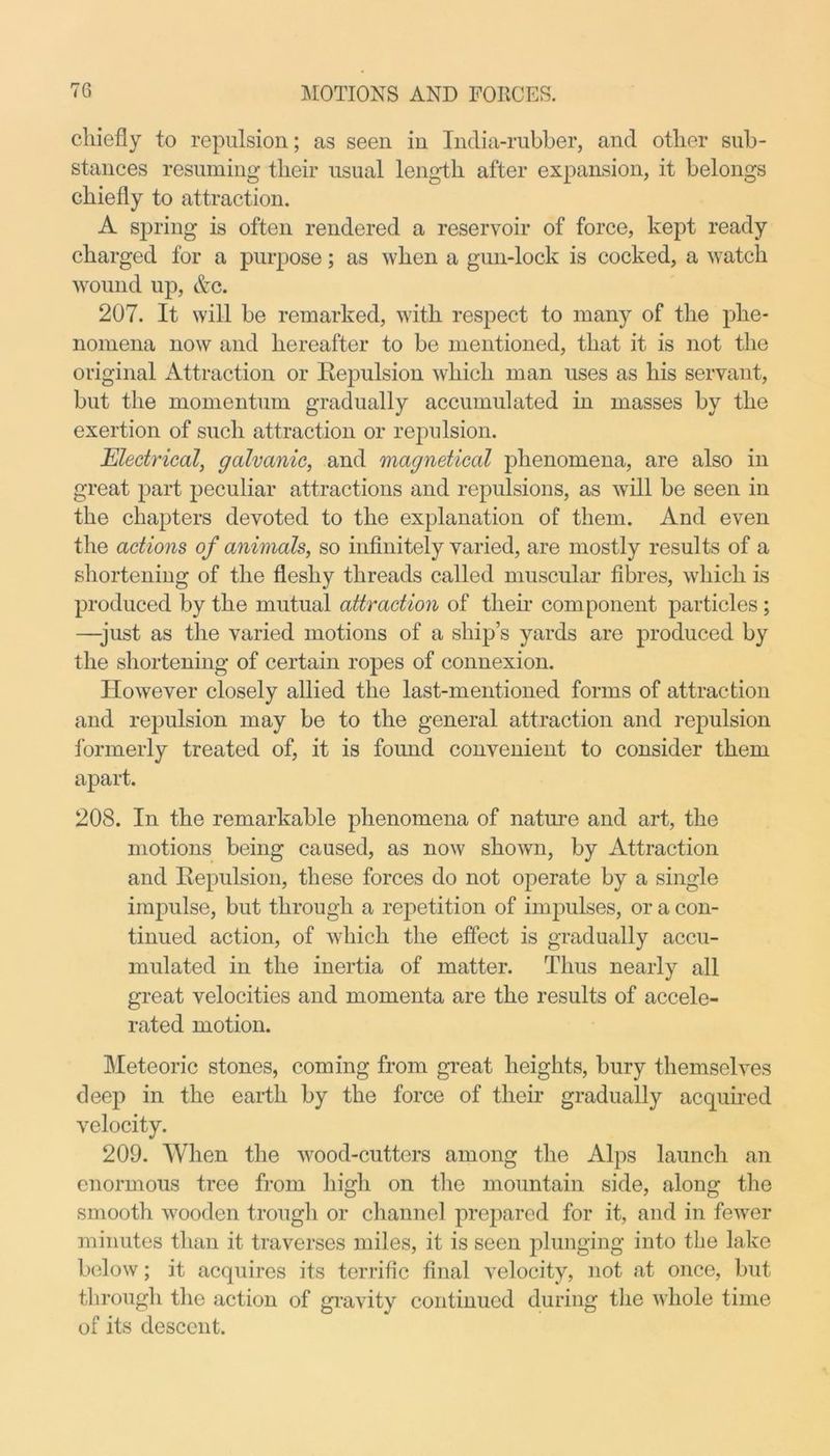 chiefly to repulsion; as seen in India-rubber, and other sub- stances resuming their usual length after expansion, it belongs chiefly to attraction. A spring is often rendered a reservoir of force, kept ready charged for a purpose; as when a gun-lock is cocked, a watch wound up, Ac. 207. It will be remarked, with respect to many of the phe- nomena now and hereafter to be mentioned, that it is not the original Attraction or Repulsion which man uses as his servant, but the momentum gradually accumulated in masses by the exertion of such attraction or repulsion. Electrical, galvanic, and magnetical phenomena, are also in great part peculiar attractions and repulsions, as will be seen in the chapters devoted to the explanation of them. And even the actions of animals, so infinitely varied, are mostly results of a shortening of the fleshy threads called muscular fibres, which is produced by the mutual attraction of their component particles ; —-just as the varied motions of a ship’s yards are produced by the shortening of certain ropes of connexion. However closely allied the last-mentioned forms of attraction and repulsion may be to the general attraction and repulsion formerly treated of, it is foimd convenient to consider them apart. 208. In the remarkable phenomena of nature and art, the motions being caused, as now shown, by Attraction and Repulsion, these forces do not operate by a single impulse, but through a repetition of impulses, or a con- tinued action, of which the effect is gradually accu- mulated in the inertia of matter. Thus nearly all great velocities and momenta are the results of accele- rated motion. Meteoric stones, coming from great heights, bury themselves deep in the earth by the force of their gradually acquired velocity. 209. When the wood-cutters among the Alps launch an enormous tree from high on the mountain side, along the smooth wooden trough or channel prepared for it, and in fewer minutes than it traverses miles, it is seen plunging into the lake below; it acquires its terrific final velocity, not at once, but through the action of gravity continued during the whole time of its descent.