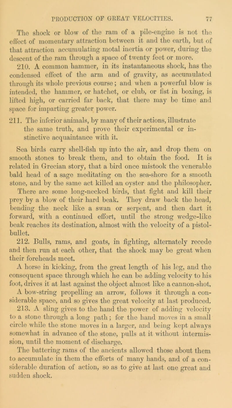 The shock or blow of the ram of a pile-engine is not the effect of momentary attraction between it and the earth, but of that attraction accumulating motal inertia or power, during the descent of the ram through a space of twenty feet or more. 210. A common hammer, in its instantaneous shock, has the condensed effect of the arm and of gravity, as accumulated through its whole previous course; and when a powerful blow is intended, the hammer, or hatchet, or club, or fist in boxing, is lifted high, or carried far back, that there may be time and space for imparting greater power. 211. The inferior animals, by many of their actions, illustrate the same truth, and prove their experimental or in- stinctive acquaintance with it. Sea birds carry shell-fish up into the air, and drop them on smooth stones to break them, and to obtain the food. It is related in Grecian storv, that a bird once mistook the venerable bald head of a sage meditating on the sea-shore for a smooth stone, and by the same act killed an oyster and the philosopher. There are some long-necked birds, that fight and kill their prey by a blow of their hard beak. They draw back the head, bending the neck like a swan or serpent, and then dart it forward, with a continued effort, until the strong wedge-like beak reaches its destination, almost with the velocity of a pistol- bullet. 212. Bulls, rams, and goats, in fighting, alternately recede and then run at each other, that the shock may be great when their foreheads meet. A horse in kicking, from the great length of his leg, and the consequent space through which he can be adding velocity to his foot, drives it at last against the object almost like a cannon-shot. A bow-string propelling an arrow, follows it through a con- siderable space, and so gives the great velocity at last produced. 213. A sling gives to the hand the power of adding velocity to a stone through a long path; for the hand moves in a small circle while the stone moves in a larger, and being kept always somewhat in advance of the stone, pulls at it without intermis- sion, until the moment of discharge. The battering rams of the ancients allowed those about them to accumulate in them the efforts of many hands, and of a con- siderable duration of action, so as to give at last one great and sudden shock.