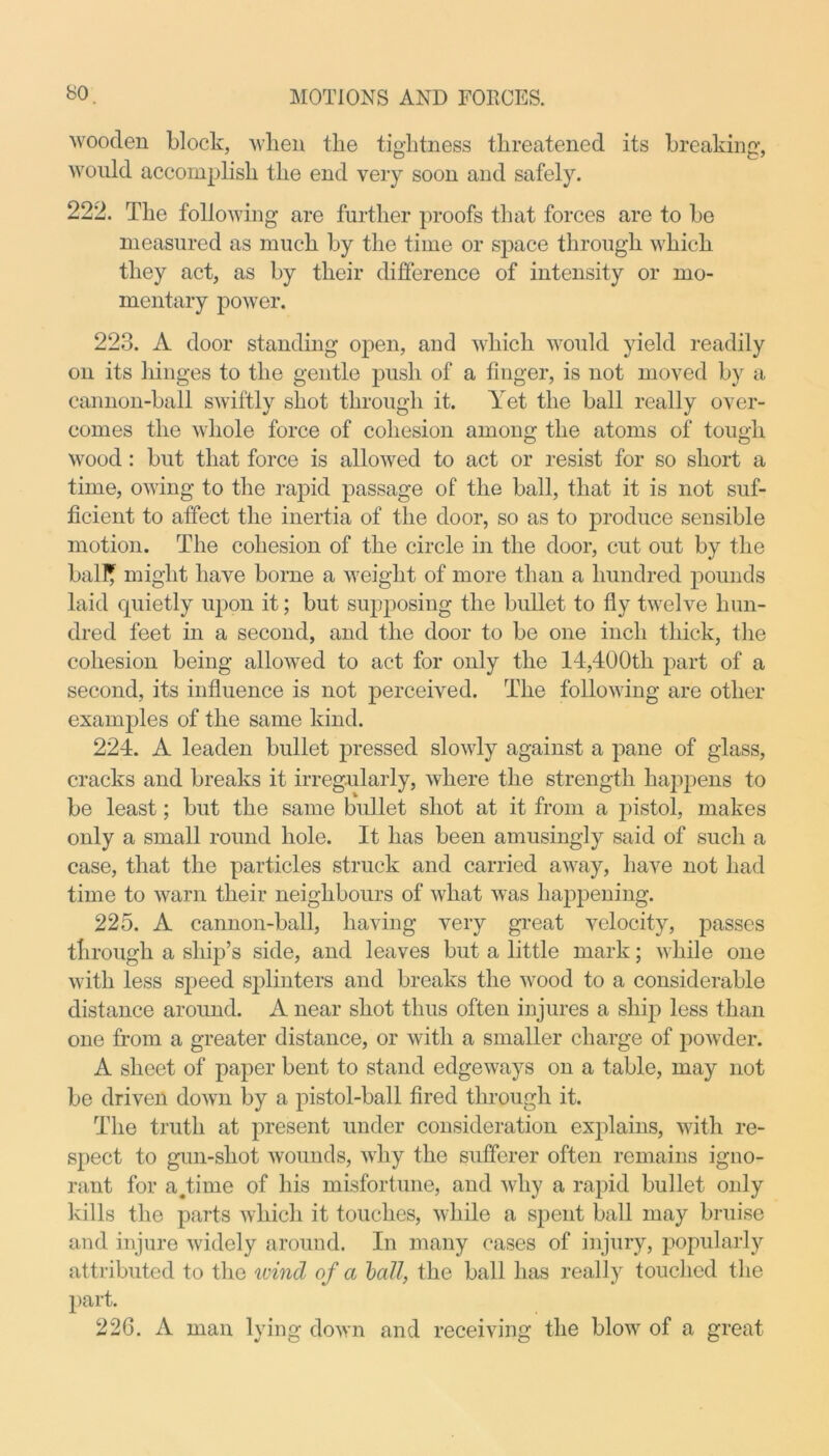wooden block, when tlie tightness threatened its breaking, would accomplish the end very soon and safely. 222. The following are further proofs that forces are to be measured as much by the time or space through which they act, as by their difference of intensity or mo- mentary power. 223. A door standing open, and which would yield readily on its hinges to the gentle push of a finger, is not moved by a cannon-ball swiftly shot through it. Yet the ball really over- comes the whole force of cohesion among the atoms of tough wood : but that force is allowed to act or resist for so short a time, owing to the rapid passage of the ball, that it is not suf- ficient to atfect the inertia of the door, so as to produce sensible motion. The cohesion of the circle in the door, cut out by the bait* might have borne a weight of more than a hundred pounds laid quietly upon it; but supposing the bullet to fly twelve hun- dred feet in a second, and the door to be one inch thick, the cohesion being allowed to act for only the 14,400th part of a second, its influence is not perceived. The following are other examples of the same kind. 224. A leaden bullet pressed slowly against a pane of glass, cracks and breaks it irregularly, where the strength happens to be least; but the same bullet shot at it from a pistol, makes only a small round hole. It has been amusingly said of such a case, that the particles struck and carried away, have not had time to warn their neighbours of what was happening. 225. A cannon-ball, having very great velocity, passes through a ship’s side, and leaves but a little mark; while one with less speed splinters and breaks the wood to a considerable distance around. A near shot thus often injures a ship less than one from a greater distance, or with a smaller charge of powder. A sheet of paper bent to stand edgeways on a table, may not be driven down by a pistol-ball fired through it. The truth at present under consideration explains, with re- spect to gun-shot wounds, why the sufferer often remains igno- rant for a.time of his misfortune, and why a rapid bullet only kills the parts which it touches, while a spent ball may bruise and injure widely around. In many cases of injury, popularly attributed to the wind of a ball, the ball has really touched the part. 226. A man lying down and receiving the blow of a great
