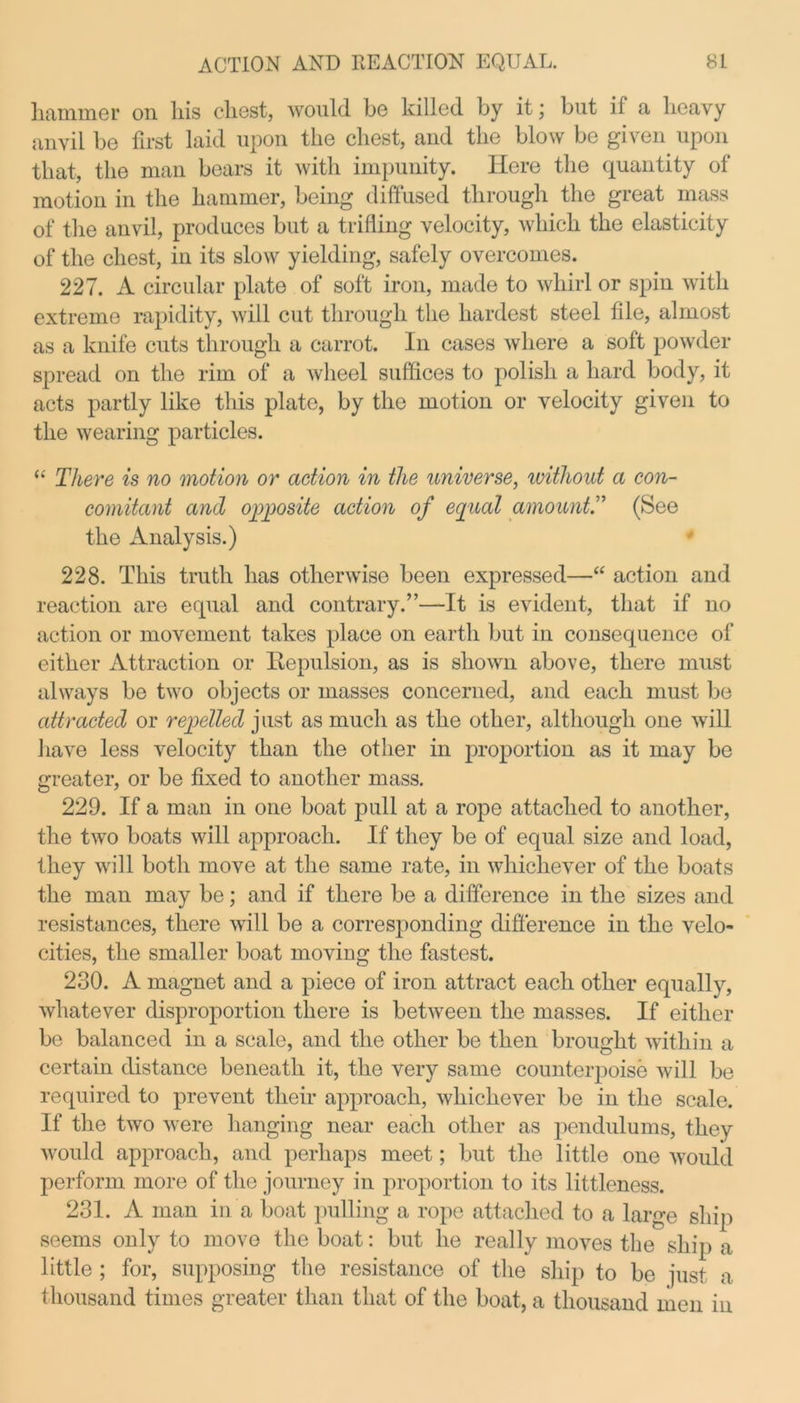 hammer on his chest, would be killed by it; but il a heavy anvil be first laid upon the chest, and the blow be given upon that, the man bears it with impunity. Here the quantity of motion in the hammer, being diffused through the great mass of the anvil, produces but a trifling velocity, which the elasticity of the chest, in its slow yielding, safely overcomes. 227. A circular plate of soft iron, made to whirl or spin with extreme rapidity, will cut through the hardest steel file, almost as a knife cuts through a carrot. In cases where a soft powder spread on the rim of a wheel suffices to polish a hard body, it acts partly like this plate, by the motion or velocity given to the wearing particles. “ There is no motion or action in the universe, ivithout a con- comitant and opposite action of equal amount.” (See the Analysis.) 228. This truth has otherwise been expressed—“ action and reaction are equal and contrary.”—It is evident, that if no action or movement takes place on earth but in consequence of either Attraction or Repulsion, as is shown above, there must always be two objects or masses concerned, and each must be attracted or repelled just as much as the other, although one will have less velocity than the other in proportion as it may be greater, or be fixed to another mass. 229. If a man in one boat pull at a rope attached to another, the two boats will approach. If they be of equal size and load, they will both move at the same rate, in whichever of the boats the man may be; and if there be a difference in the sizes and resistances, there will be a corresponding difference in the velo- cities, the smaller boat moving the fastest. 230. A magnet and a piece of iron attract each other equally, whatever disproportion there is between the masses. If either be balanced in a scale, and the other be then brought within a certain distance beneath it, the very same counterpoise will be required to prevent their approach, whichever be in the scale. If the two were hanging near each other as pendulums, they would approach, and perhaps meet; but the little one would perform more of the journey in proportion to its littleness. 231. A man in a boat pulling a rope attached to a large ship seems only to move the boat: but he really moves the ship a little ; for, supposing the resistance of the ship to be just a thousand times greater than that of the boat, a thousand men in