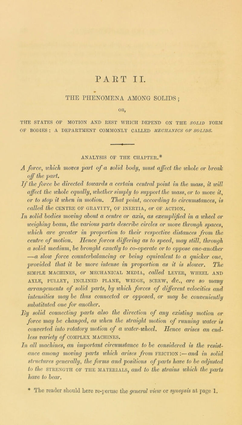 PART II. THE PHENOMENA AMONG SOLIDS ; OR, THE STATES OF MOTION AND REST WHICH DEPEND ON THE SOLID FORM OF BODIES : A DEPARTMENT COMMONLY CALLED MECHANICS OF SOLIDS. ANALYSIS OF THE CHAPTER.* A force, which moves part of a solid body, must affect the whole or brealc off the part. If the force be directed towards a certain central point in the mass, it will affect the 'whole equally, whether simply to support the mass, or to move it, or to stop it when in motion. That point, according to circumstances, is called the centre of gravity, of inertia, or of action. In solid bodies moving about a centre or axis, as exemplified in a wheel or weighing beam, the various parts describe circles or move through spaces, which are greater in proportion to their respective distances from the centre of motion. Hence forces differing as to speed, may still, through a solid medium, be brought exactly to co-operate or to oppose one-another —a slow farce counterbalancing or being equivalent to a quicker one, provided that it be more intense in proportion as it is slower. The SIMPLE MACHINES, Or MECHANICAL MEDIA, Called LEVER, WHEEL AND axle, pulley, inclined plane, wedge, screw, &c., are so many arrangements of solid parts, by which forces of different velocities and intensities may be thus connected or opposed, or may be conveniently substituted one foi• another. By solid connecting parts also the direction of any existing motion or force may be changed, as ivhen the straight motion of running water is converted into rotatory motion of a water- wheel. Hence arises an end- less variety of complex machines. In all machines, an important circumstance to be considered is the resist- ance among moving parts which arises from friction:—and in solid structures generally, the forms and positions of parts have to be adjusted to the STRENGTH of the materials, and to the strains which the parts have to bear.