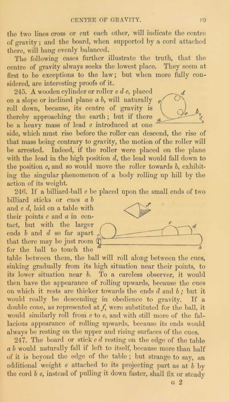 the two lines cross or cut eacli other, will indicate the centre of gravity; and the board, when supported by a cord attached there, will hang evenly balanced. The following cases further illustrate the truth, that the centre of gravity always seeks the lowest place. They seem at first to be exceptions to the law; but when more fully con- sidered, are interesting proofs of it. 245. A wooden cylinder or roller e d c, placed on a slope or inclined plane a b, will naturally roll down, because, its centre of gravity is thereby approaching the earth; but if there be a heavy mass of lead c introduced at one side, which must rise before the roller can descend, the rise of that mass being contrary to gravity, the motion of the roller will be arrested. Indeed, if the roller were placed on the plane with the lead in the high position d, the lead would fall down to the position e, and so would move the roller towards b, exhibit- ing the singular phenomenon of a body rolling up hill by the action of its weight. 246. If a billiard-ball c be placed upon the small ends of two billiard sticks or cues a b and c d, laid on a table with their points e and a in con- tact, but with the larger / d ends b and d so far apart that there may be just room /T for the ball to touch the table between them, the ball will roll along between the cues, sinking gradually from its high situation near their points, to its lower situation near b. To a careless observer, it would then have the appearance of rolling upwards, because the cues on which it rests are thicker towards the ends d and b ; but it would really be descending in obedience to gravity. If a double cone, as represented at/, were substituted for the ball, it would similarly roll from c to e, and with still more of the fal- lacious appearance of rolling upwards, because its ends would always be resting on the upper and rising surfaces of the cues. 247. The board or stick c d resting on the edge of the table a b would naturally fall if left to itself, because more than half of it is beyond the edge of the table ; but strange to say, an additional weight e attached to its projecting part as at b by the cord b e, instead of pulling it down faster, shall fix or steady g 2