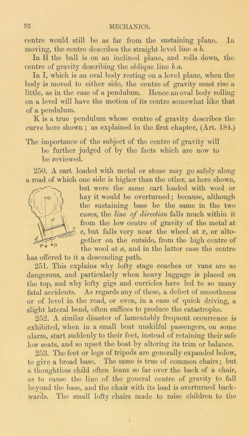 centre would still be as far from the sustaining plane. In moving, the centre describes the straight level line a b. In H the ball is on an inclined plane, and rolls down, the centre of gravity describing the oblique line b a. In I, which is an oval body resting on a level plane, when the body is moved to either side, the centre of gravity must rise a little, as in the case of a pendulum. Hence an oval body rolling on a level will have the motion of its centre somewhat like that of a pendulum. K is a true pendulum whose centre of gravity describes the curve here shown ; as explained in the first chapter, (xirt. 181.) The importance of the subject of the centre of gravity will be further judged of by the facts which are now to be reviewed. 250. A cart loaded with metal or stone may go safely along a road of which one side is higher than the other, as here shown, but were the same cart loaded with wool or hay it would be overturned; because, although the sustaining base be the same in the two cases, the line of direction falls much within it from the low centre of gravity of the metal at c, but falls very near the wheel at p, or alto- gether on the outside, from the high centre of the wool at a, and in the latter case the centre has offered to it a descending path. 251. This explains why lofty stage coaches or vans are so dangerous, and particularly when heavy luggage is placed on the top, and why lofty gigs and curricles have led to so many fatal accidents. As regards any of these, a defect of smoothness or of level in the road, or even, in a case of quick driving, a slight lateral bend, often suffices to produce the catastrophe. 252. A similar disaster of lamentably frequent occurrence is exhibited, when in a small boat unskilful passengers, on some alarm, start suddenly to their feet, instead of retaining their safe low seats, and so upset the boat by altering its trim or balance. 253. The feet or legs of tripods are generally expanded below, to give a broad base. The same is true of common chairs; but a thoughtless child often leans so far over the back of a chair, as to cause the line of the general centre of gravity to fall beyond the base, and the chair with its load is overturned back- wards. The small lofty chairs made to raise children to the