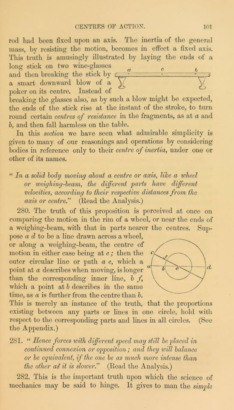 rod had been fixed upon an axis. The inertia of the general mass, by resisting the motion, becomes in effect a fixed axis. This truth is amusingly illustrated by laying the ends of a long stick on two wine-glasses c f and then breaking the stick by t • a smart downward blow of a V V poker on its centre. Instead of breaking the glasses also, as by such a blow might be expected, the ends of the stick rise at the instant of the stroke, to turn round certain centres of resistance in the fragments, as at a and b, and then fall harmless on the table. In this section we have seen what admirable simplicity is given to many of our reasonings and operations by considering bodies in reference only to their centre of inertia, under one or other of its names. “ In a solid body moving about a centre or axis, like a wheel or weigliing-beam, the different parts have different velocities, according to their respective distances from the axis or centre.” (Read the Analysis.) 280. The truth of this proposition is perceived at once on comparing the motion in the rim of a wheel, or near the ends of a weighing-beam, with that in parts nearer the centres. Sup- pose a d to be a line drawn across a wheel, or along a weighing-beam, the centre of motion in either case being at c ; then the outer circular line or path a c, which a point at a describes when moving, is longer than the corresponding inner line, b f, which a point at b describes in the same time, as a is further from the centre than b. This is merely an instance of the truth, that the proportions existing between any parts or lines in one circle, hold with respect to the corresponding parts and lines in all circles. (See the Appendix.) 281. “ Hence forces with different speed may still be placed in continued connexion or opposition; and they will balance or be equivalent, if the one be as much more intense than the other as’ it is sloiver.” (Read the Analysis.) 282. This is the important truth upon which the science of mechanics may be said to hinge. It gives to man the simple