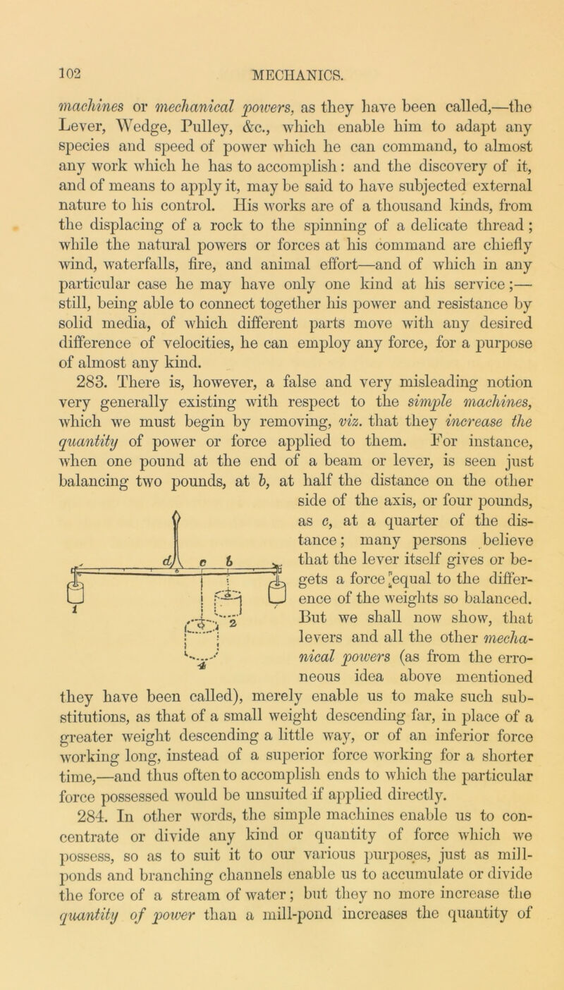 machines or mechanical powers, as they have been called,—the Lever, Wedge, Pulley, &c., which enable him to adapt any species and speed of power which he can command, to almost any work which he has to accomplish: and the discovery of it, and of means to apply it, may be said to have subjected external nature to his control. His works are of a thousand kinds, from the displacing of a rock to the spinning of a delicate thread; while the natural powers or forces at his command are chiefly wind, waterfalls, fire, and animal effort—and of which in any particular case he may have only one kind at his service;— still, being able to connect together his power and resistance by solid media, of which different parts move with any desired difference of velocities, he can employ any force, for a purpose of almost any kind. 283. There is, however, a false and very misleading notion very generally existing with respect to the simple machines, which we must begin by removing, viz. that they increase the quantity of power or force applied to them. For instance, when one pound at the end of a beam or lever, is seen just balancing two pounds, at h, at half the distance on the other they have been called), merely enable us to make such sub- stitutions, as that of a small weight descending far, in place of a greater weight descending a little way, or of an inferior force working long, instead of a superior force working for a shorter time,—and thus often to accomplish ends to which the particular force possessed would be unsuited if applied directly. 284. In other words, the simple machines enable us to con- centrate or divide any kind or quantity of force which we possess, so as to suit it to our various purposes, just as mill- ponds and branching channels enable us to accumulate or divide the force of a stream of water; but they no more increase the quantity of power than a mill-pond increases the quantity of l side of the axis, or four pounds, as c, at a quarter of the dis- tance; many persons believe that the lever itself gives or be- gets a force [equal to the differ- ence of the weights so balanced. But we shall now show, that levers and all the other mecha- nical powers (as from the erro- neous idea above mentioned