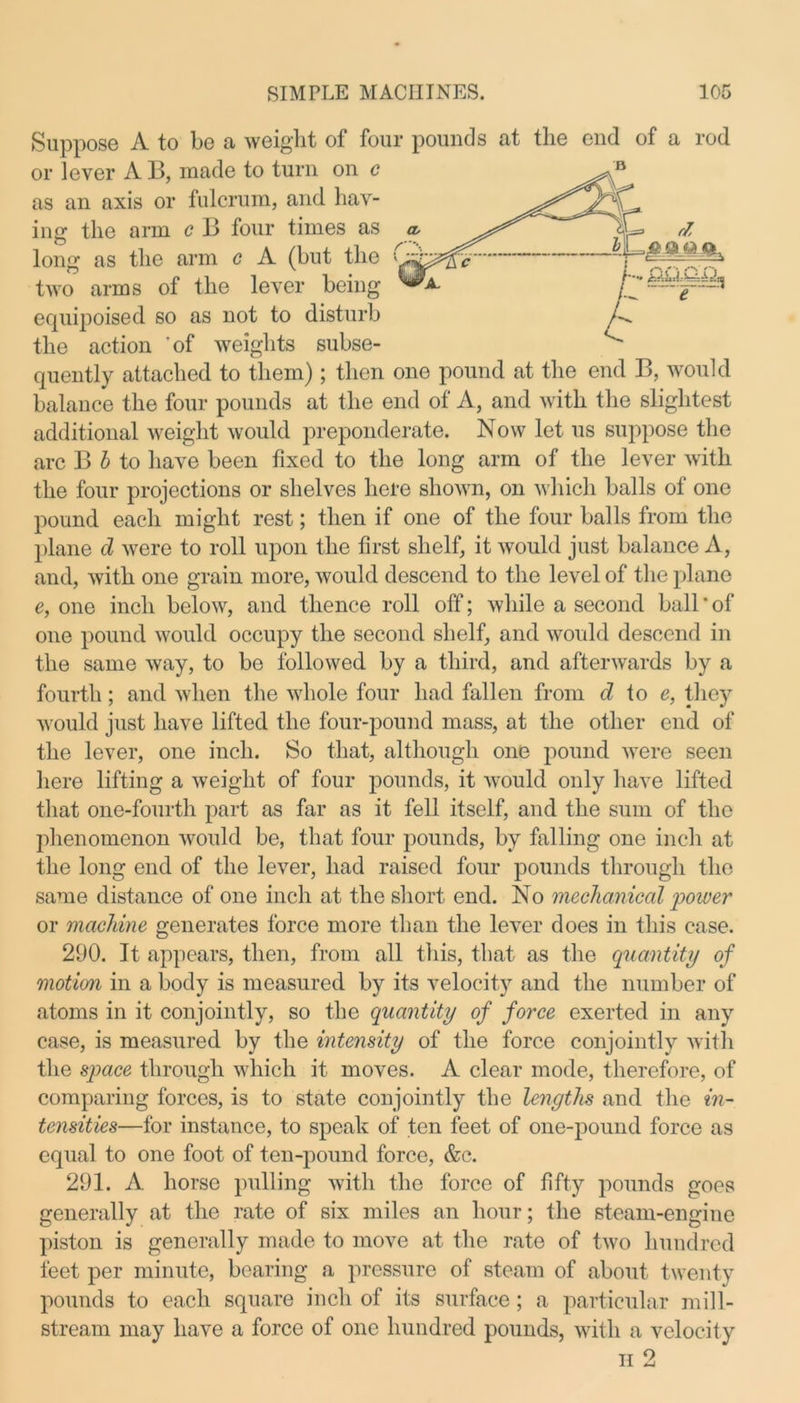e ~ Sii])posG A to be a weight of four pounds at the end of a rod or lever A B, made to turn on c as an axis or fulcrum, and hav- ing the arm c B four times as long as the arm c A (but the two arms of the lever being equipoised so as not to disturb the action 'of weights subse- quently attached to them); then one pound at the end B, would balance the four pounds at the end of A, and with the slightest additional weight would preponderate. Now let us suppose the arc B b to have been fixed to the long arm of the lever with the four projections or shelves here shown, on which balls of one pound each might rest; then if one of the four balls from the plane cl were to roll upon the first shelf, it would just balance A, and, with one grain more, would descend to the level of the plane e, one inch below, and thence roll off; while a second ball ’ of one pound would occupy the second shelf, and would descend in the same way, to be followed by a third, and afterwards by a fourth; and when the whole four had fallen from d to e, they would just have lifted the four-pound mass, at the other end of the lever, one inch. So that, although one pound were seen here lifting a weight of four pounds, it would only have lifted that one-fourth part as far as it fell itself, and the sum of the phenomenon would be, that four pounds, by falling one inch at the long end of the lever, had raised four pounds through the same distance of one inch at the short end. No mechanical power or machine generates force more than the lever does in this case. 290. It appears, then, from all this, that as the quantity of motion in a body is measured by its velocity and the number of atoms in it conjointly, so the quantity of force exerted in any case, is measured by the intensity of the force conjointly with the space through which it moves. A clear mode, therefore, of comparing forces, is to state conjointly the lengths and the in- tensities—for instance, to speak of ten feet of one-pound force as equal to one foot of ten-pound force, &c. 291. A horse pulling with the force of fifty pounds goes generally at the rate of six miles an hour; the steam-engine piston is generally made to move at the rate of two hundred feet per minute, bearing a pressure of steam of about twenty pounds to each square inch of its surface; a particular mill- stream may have a force of one hundred pounds, with a velocity h 2