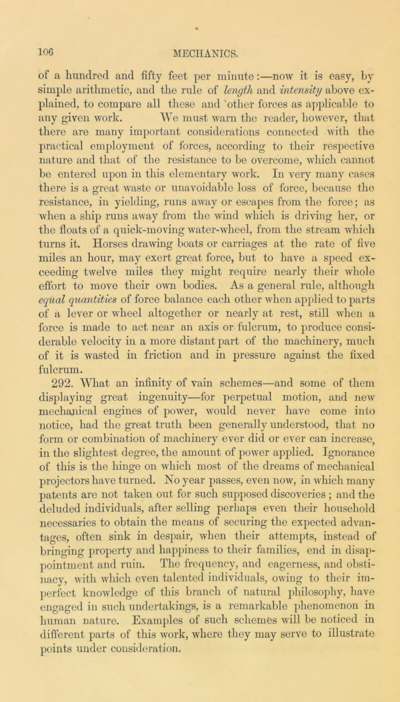 of a hundred and fifty feet per minute:—now it is easy, by simple arithmetic, and the rule of length and intensity above ex- plained, to compare all these and other forces as applicable to any given work. We must warn the reader, however, that there are many important considerations connected with the practical employment of forces, according to their respective nature and that of the resistance to be overcome, which cannot be entered upon in this elementary work. In very many cases there is a great waste or unavoidable loss of force, because the resistance, in yielding, runs away or escapes from the force; as when a ship runs away from the wind which is driving her, or the floats of a quick-moving water-wheel, from the stream which turns it. Horses drawing boats or carriages at the rate of five miles an hour, may exert great force, but to have a speed ex- ceeding twelve miles they might require nearly their whole effort to move their own bodies. As a general rule, although equal quantities of force balance each other when applied to parts of a lever or wheel altogether or nearly at rest, still when a force is made to act near an axis or fulcrum, to produce consi- derable velocity in a more distant part of the machinery, much of it is wasted in friction and in pressure against the fixed fulcrum. 292. What an infinity of vain schemes—and some of them displaying great ingenuity—for perpetual motion, and new mechanical engines of power, would never have come into notice, had the great truth been generally understood, that no form or combination of machinery ever did or ever can increase, in the slightest degree, the amount of power applied. Ignorance of this is the hinge on which most of the dreams of mechanical projectors have turned. No year passes, even now, in which many patents are not taken out for such supposed discoveries ; and the deluded individuals, after selling perhaps even their household necessaries to obtain the means of securing the expected advan- tages, often sink in despair, when their attempts, instead of bringing property and happiness to their families, end in disap- pointment and ruin. The frequency, and eagerness, and obsti- nacy, with which even talented individuals, owing to their im- perfect knowledge of this branch of natural philosophy, have engaged in such undertakings, is a remarkable phenomenon in human nature. Examples of such schemes will be noticed in different parts of this work, where they may serve to illustrate points under consideration.