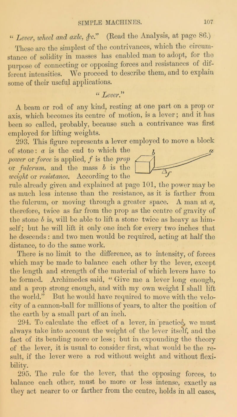 “ Lever, wheel and axle, £e” (Read the Analysis, at page 8G.) These are the simplest of the contrivances, which the circum- stance of solidity in masses has enabled man to adopt, foi llic purpose of connecting or opposing forces and resistances of dif- ferent intensities. We proceed to describe them, and to explain some of their useful applications. “ Lever.” A beam or rod of any kind, resting at one part on a prop or axis, which becomes its centre of motion, is a lever; and it lias been so called, probably, because such a contrivance was first employed for lifting weights. 293. This figure represents a lever employed to move a block of stone: a is the end to which the power or force is applied, / is the prop or fulcrum, and the mass b is the iveight or resistance. According to the rule already given and explained at page 101, the power may be as much less intense than the resistance, as it is farther from the fulcrum, or moving through a greater space. A man at a, therefore, twice as far from the prop as the centre of gravity of the stone b is, will be able to lift a stone twice as heavy as him- self ; but he will lift it only one inch for every two inches that he descends : and two men would be required, acting at half the distance, to do the same work. There is no limit to the difference, as to intensity, of forces which may be made to balance each other by the lever, except the length and strength of the material of which levers have to be formed. Archimedes said, “ Give me a lever long enough, and a prop strong enough, and with my own weight I shall lift the world.” But he would have required to move with the velo- city of a cannon-ball for millions of years, to alter the position of the earth by a small part of an inch. 294. To calculate the effect of a lever, in practice., we must always take into account the weight of the lever itself, and the fact of its bending more or less; but in expounding the theory of the lever, it is usual to consider first, what would be the re- sult, if the lever wero a rod without weight and without flexi- bility. 295. The rule for the lever, that the opposing forces, to balance each other, must bo more or less intense, exactly as they act nearer to or farther from the centre, holds in all cases,