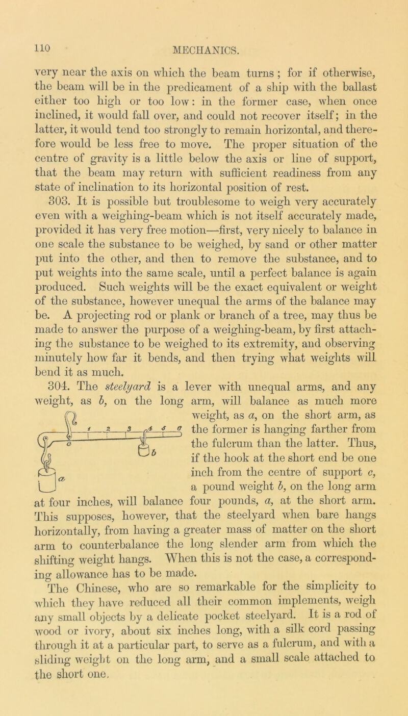 very near the axis on which the beam turns ; for if otherwise, the beam will be in the predicament of a ship with the ballast either too high or too low: in the former case, when once inclined, it would fall over, and could not recover itself; in the latter, it would tend too strongly to remain horizontal, and there- fore would be less free to move. The proper situation of the centre of gravity is a little below the axis or line of support, that the beam may return with sufficient readiness from any state of inclination to its horizontal position of rest. 303. It is possible but troublesome to weigh very accurately even with a weighing-beam which is not itself accurately made, provided it has very free motion—first, very nicely to balance in one scale the substance to be weighed, by sand or other matter put into the other, and then to remove the substance, and to put weights into the same scale, until a perfect balance is again produced. Such weights will be the exact equivalent or weight of the substance, however unequal the arms of the balance may be. A projecting rod or plank or branch of a tree, may thus be made to answer the purpose of a weighing-beam, by first attach- ing the substance to be weighed to its extremity, and observing minutely how far it bends, and then trying what weights will bend it as much. 304. The steelyard is a lever with unequal arms, and any weight, as b, on the long arm, will balance as much more weight, as a, on the short arm, as the former is hanging farther from the fulcrum than the latter. Thus, if the hook at the short end be one inch from the centre of support c, a pound weight b, on the long arm at four inches, will balance four pounds, a, at the short arm. This supposes, however, that the steelyard when bare hangs horizontally, from having a greater mass of matter on the short arm to counterbalance the long slender arm from which the shifting weight hangs. When this is not the case, a correspond- ing allowance has to be made. The Chinese, who are so remarkable for the simplicity to which they have reduced all their common implements, weigh any small objects by a delicate pocket steelyard. It is a rod of wood or ivory, about six inches long, with a silk cord passing through it at a particular part, to serve as a fulcrum, and with ft sliding weight on the long arm, and a small scale attached to the short one.