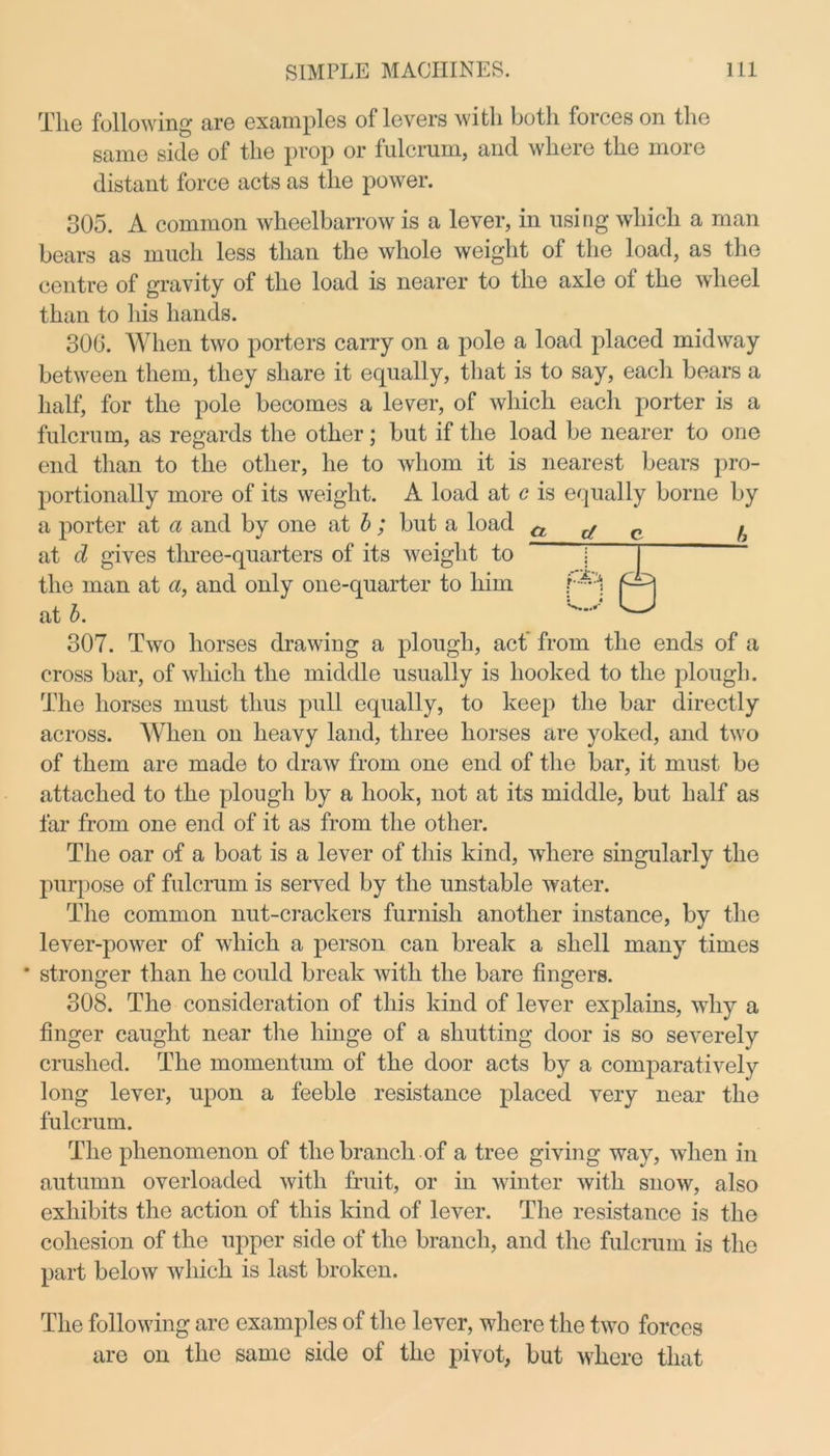 The following are examples of levers with both forces on the same side of the prop or fulcrum, and where the more distant force acts as the power. 305. A common wheelbarrow is a lever, in using which a man bears as much less than the whole weight of the load, as the centre of gravity of the load is nearer to the axle of the wheel than to his hands. 306. When two porters carry on a pole a load placed midway between them, they share it equally, that is to say, each bears a half, for the pole becomes a lever, of which each porter is a fulcrum, as regards the other; but if the load be nearer to one end than to the other, he to whom it is nearest bears pro- portionally more of its weight. A load at c is equally borne by a porter at a and by one at b; but a load cl d q u at d gives three-quarters of its weight to *~ the man at a, and only one-quarter to him at b. 5e 307. Two horses drawing a plough, act from the ends of a cross bar, of which the middle usually is hooked to the plough. The horses must thus pull equally, to keep the bar directly across. When on heavy land, three horses are yoked, and two of them are made to draw from one end of the bar, it must be attached to the plough by a hook, not at its middle, but half as far from one end of it as from the other. The oar of a boat is a lever of this kind, where singularly the purpose of fulcrum is served by the unstable water. The common nut-crackers furnish another instance, by the lever-power of which a person can break a shell many times * stronger than he could break with the bare fingers. 308. The consideration of this kind of lever explains, why a finger caught near the hinge of a shutting door is so severely crushed. The momentum of the door acts by a comparatively long lever, upon a feeble resistance placed very near the fulcrum. The phenomenon of the branch of a tree giving way, when in autumn overloaded with fruit, or in winter with snow, also exhibits the action of this kind of lever. The resistance is the cohesion of the upper side of the branch, and the fulcrum is the part below which is last broken. The following are examples of the lever, where the two forces are on the same side of the pivot, but where that