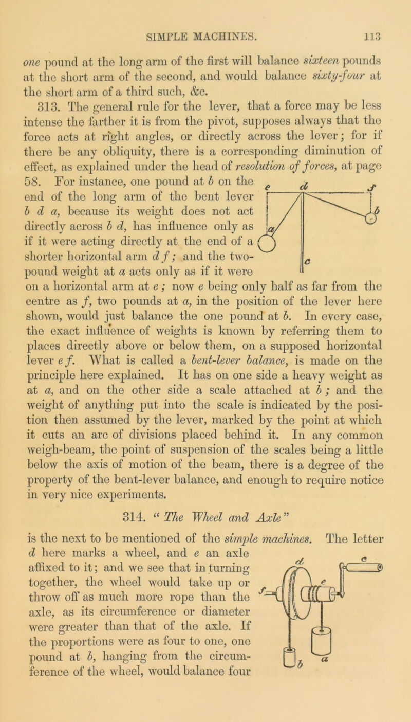 one pound at the long arm of the first will balance sixteen pounds at the short arm of the second, and would balance sixty-four at the short arm of a third such, &c. 313. The general rule for the lever, that a force may be less intense the farther it is from the pivot, supposes always that the force acts at right angles, or directly across the lever; for if there be any obliquity, there is a corresponding diminution of effect, as explained under the head of resolution of forces, at page 58. For instance, one pound at b on the end of the long arm of the bent lever b d a, because its weight does not act directly across b d, has influence only as if it were acting directly at the end of a shorter horizontal arm d f; and the two- pound weight at a acts only as if it were on a horizontal arm at e; now e being only half as far from the centre as f, two pounds at a, in the position of the lever here shown, would just balance the one pound at b. In every case, the exact influence of weights is known by referring them to places directly above or below them, on a supposed horizontal lever ef. What is callod a bent-lever balance, is made on the principle here explained. It has on one side a heavy weight as at a, and on the other side a scale attached at b; and the weight of anything put into the scale is indicated by the posi- tion then assumed by the lever, marked by the point at which it cuts an arc of divisions placed behind it. In any common weigh-beam, the point of suspension of the scales being a little below the axis of motion of the beam, there is a decree of the property of the bent-lever balance, and enough to require notice in very nice experiments. 314. “ The Wheel and Axle ” e d s is the next to bo mentioned of the simple machines, d here marks a wheel, and e an axle affixed to it; and we see that in turning together, the wheel would take up or throw off as much more rope than the axle, as its circumference or diameter were greater than that of the axle. If the proportions were as four to one, one pound at b, hanging from the circum- ference of the wheel, would balance four The letter