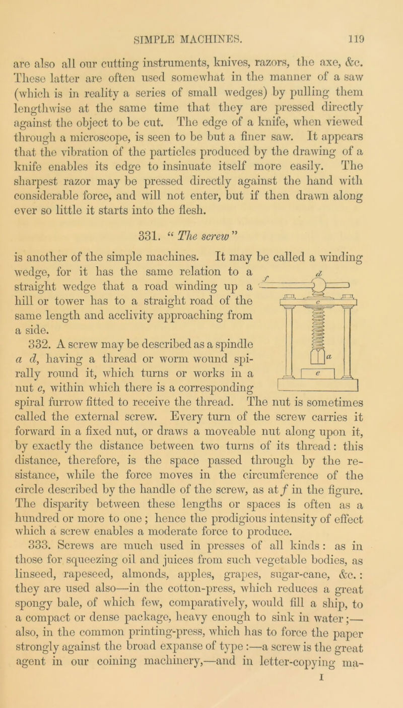 are also all our cutting instruments, knives, razors, the axe, &c. These latter are often used somewhat in the manner of a saw (which is in reality a series of small wedges) by pulling them lengthwise at the same time that they are pressed directly against the object to be cut. The edge of a knife, when viewed through a microscope, is seen to be but a finer saw. It appears that the vibration of the particles produced by the drawing of a knife enables its edge to insinuate itself more easily. The sharpest razor may be pressed directly against the hand with considerable force, and will not enter, but if then drawn along ever so little it starts into the flesh. 331. “ The screw” is another of the simple machines. It may be called a winding wedge, for it has the same relation to a straight wedge that a road winding up a hill or tower has to a straight road of the same length and acclivity approaching from a side. 332. A screw may be described as a spindle a d, having a thread or worm wound spi- rally round it, which turns or works in a nut c, within which there is a corresponding spiral furrow fitted to receive the thread. The nut is sometimes called the external screw. Every turn of the screw carries it forward in a fixed nut, or draws a moveable nut along upon it, by exactly the distance between two turns of its thread: this distance, therefore, is the space passed through by the re- sistance, while the force moves in the circumference of the circle described by the handle of the screw, as at / in the figure. The disparity between these lengths or spaces is often as a hundred or more to one ; hence the prodigious intensity of effect which a screw enables a moderate force to produce. 333. Screws are much used in presses of all kinds : as in those for scpieezing oil and juices from such vegetable bodies, as linseed, rapeseed, almonds, apples, grapes, sugar-cane, &c.: they are used also—in the cotton-press, which reduces a great spongy bale, of which few, comparatively, would fill a ship, to a compact or dense package, heavy enough to sink in water;— also, in the common printing-press, which has to force the paper strongly against the broad expanse of type:—a screw is the great agent in our coining machinery,—and in letter-copying ma- i