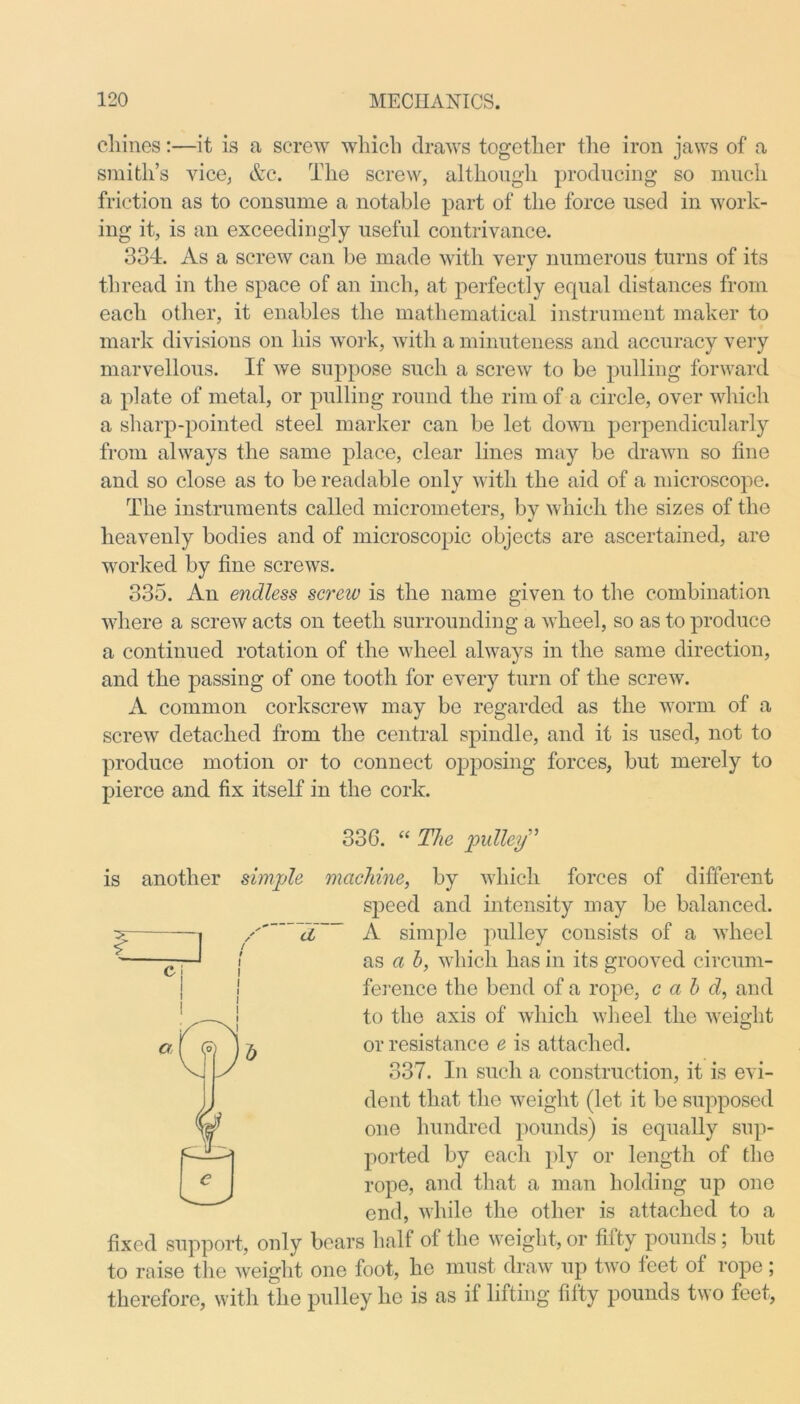 chines:—it is a screw which draws together the iron jaws of a smith’s vice, &c. The screw, although producing so much friction as to consume a notable part of the force used in work- ing it, is an exceedingly useful contrivance. 334. As a screw can be made with very numerous turns of its thread in the space of an inch, at perfectly equal distances from each other, it enables the mathematical instrument maker to mark divisions on his work, with a minuteness and accuracy very marvellous. If we suppose such a screw to be pulling forward a plate of metal, or pulling round the rim of a circle, over which a sharp-pointed steel marker can be let down perpendicularly from always the same place, clear lines may be drawn so fine and so close as to be readable only with the aid of a microscope. The instruments called micrometers, by which the sizes of the heavenly bodies and of microscopic objects are ascertained, are worked by fine screws. 335. An endless screw is the name given to the combination where a screw acts on teeth surrounding a wheel, so as to produce a continued rotation of the wheel always in the same direction, and the passing of one tooth for every turn of the screw. A common corkscrew may be regarded as the worm of a screw detached from the central spindle, and it is used, not to produce motion or to connect opposing forces, but merely to pierce and fix itself in the cork. 336. “ The pulley” is another simple machine, by which forces of different speed and intensity may be balanced. a A simple pulley consists of a wheel as a h, which has in its grooved circum- ference the bend of a rope, c a b d, and to the axis of which wheel the weight or resistance e is attached. 337. In such a construction, it is evi- dent that the weight (let it be supposed one hundred pounds) is equally sup- ported by each ply or length of the rope, and that a man holding up one end, while the other is attached to a fixed support, only bears half of the weight, or fifty pounds ; but to raise the weight one foot, he must draw up two feet of rope; therefore, with the pulley he is as if lifting fifty pounds two feet,