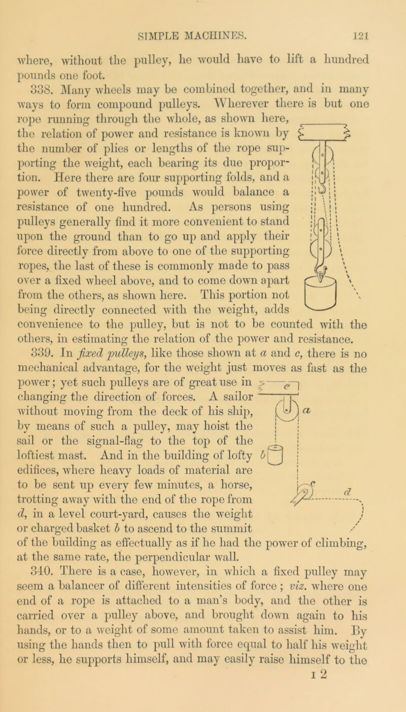 where, without the pulley, he would have to lift a hundred pounds one foot. 338. Many wheels may be combined together, and in many ways to form compound pulleys. Wherever there is but one rope running through the whole, as shown here, the relation of power and resistance is known by the number of plies or lengths of the rope sup- porting the weight, each bearing its due propor- tion. Here there are four supporting folds, and a power of twenty-five pounds would balance a resistance of one hundred. As persons using pulleys generally find it more convenient to stand upon the ground than to go up and apply their force directly from above to one of the supporting ropes, the last of these is commonly made to pass over a fixed wheel above, and to come down apart from the others, as shown here. This portion not being directly connected with the weight, adds convenience to the pulley, but is not to be counted with the others, in estimating the relation of the power and resistance. 339. In fixed pulleys, like those shown at a and c, there is no mechanical advantage, for the weight just moves as fast as the power; yet such pulleys are of great use in 5 changing the direction of forces. A sailor without moving from the deck of his ship, by means of such a pulley, may hoist the sail or the signal-flag to the top of the loftiest mast. And in the building of lofty edifices, where heavy loads of material are to be sent up every few minutes, a horse, trotting away with the end of the rope from d, in a level court-yard, causes the weight j or charged basket b to ascend to the summit of the building as effectually as if he had the power of climbing, at the same rate, the perpendicular wall. 340. There is a case, however, in which a fixed pulley may seem a balancer of different intensities of force ; viz. where one end of a rope is attached to a man’s body, and the other is carried over a pulley above, and brought down again to his hands, or to a weight of some amount taken to assist him. By using the hands then to pull with force equal to half his weight or less, he supports himself, and may easily raise himself to the 1 2
