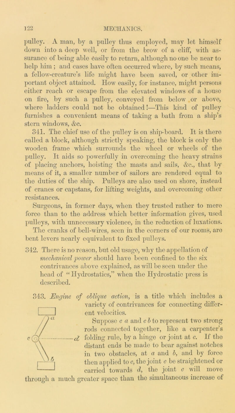 pulley. A man, by a pulley thus employed, may let himself down into a deep well, or from the brow of a cliff, with as- surance of being able easily to retnrn, although no one be near to help him ; and cases have often occurred where, by such means, a fellow-creature’s life might have been saved, or other im- portant object attained. How easily, for instance, might persons either reach or escape from the elevated windows of a house on fire, by such a pulley, conveyed from below or above, where ladders could not be obtained!—This kind of pulley furnishes a convenient means of taking a bath from a ship’s stern windows, &c. 341. The chief use of the pulley is on ship-board. It is there called a block, although strictly speaking, the block is only the wooden frame which surrounds the wheel or wheels of the pulley. It aids so powerfully in overcoming the heavy strains of placing anchors, hoisting the masts and sails, &c., that by means of it, a smaller number of sailors are rendered equal to the duties of the ship. Pulleys are also used on shore, instead of cranes or capstans, for lifting weights, and overcoming other resistances. Surgeons, in former days, when they trusted rather to mere force than to the address which better information gives, used pulleys, with unnecessary violence, in the reduction of luxations. The cranks of bell-wires, seen in the corners of our rooms, are bent levers nearly equivalent to fixed pulleys. 312. There is no reason, but old usage, why the appellation of mechanical poiver should have been confined to the six contrivances above explained, as will be seen under the head of “Hydrostatics,” when the Hydrostatic press is described. 343. Engine of oblique action, is a title which includes a variety of contrivances for connecting differ- J ent velocities. Suppose c a and c b to represent two strong rods connected together, like a carpenter’s d folding rule, by a hinge or joint at c. If the distant ends be made to bear against notches in two obstacles, at a and b, and by force then applied to c, the joint c be straightened or carried towards d, the joint <? will move through a much greater space than the simultaneous increase of