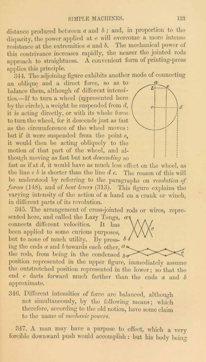 CL d distance produced between a and b; and, in proportion to the disparity, the power applied at c will overcome a more intense resistance at the extremities a and b. The mechanical power of this contrivance increases rapidly, the nearer the jointed rods approach to straightness. A convenient form of printing-press applies this principle. 344. The adjoining figure exhibits another mode of connecting an oblique and a direct force, so as to balance them, although of different intensi- ties.—If to turn a wheel (represented here by the circle), a weight be suspended from d, it is acting directly, or with its whole force to turn the wheel, for it descends just as fast as the circumference of the wheel moves: but if it were suspended from the point e, it would then be acting obliquely to the motion of that part of the wheel, and al- though moving as fast but not descending so fast as if at d, it would have as much less effect on the wheel, as the line e b is shorter than the line d c. The reason of this will be understood by referring to the paragraphs on resolution of forces (148), and of bent levers (313). This figure explains the varying intensity of the action of a hand on a crank or winch, in different parts of its revolution. 345. The arrangement of cross-jointed rods or wires, repre- sented here, and called the Lazy Tongs, cr< connects different velocities. It has been applied to some curious purposes, but to none of much utility. By press- b ing the ends a and 6 towards each other, a' the rods, from being in the condensed position represented in the upper figure, immediately assume the outstretched position represented in the lower; so that the end c darts forward much farther than the ends a and b approximate. 346. Different intensities of force are balanced, although not simultaneously, by the following means; which therefore, according to the old notion, have some claim to the name of mechanic powers. 347. A man may have a purpose to effect, which a very forcible downward push would accomplish : but his body being