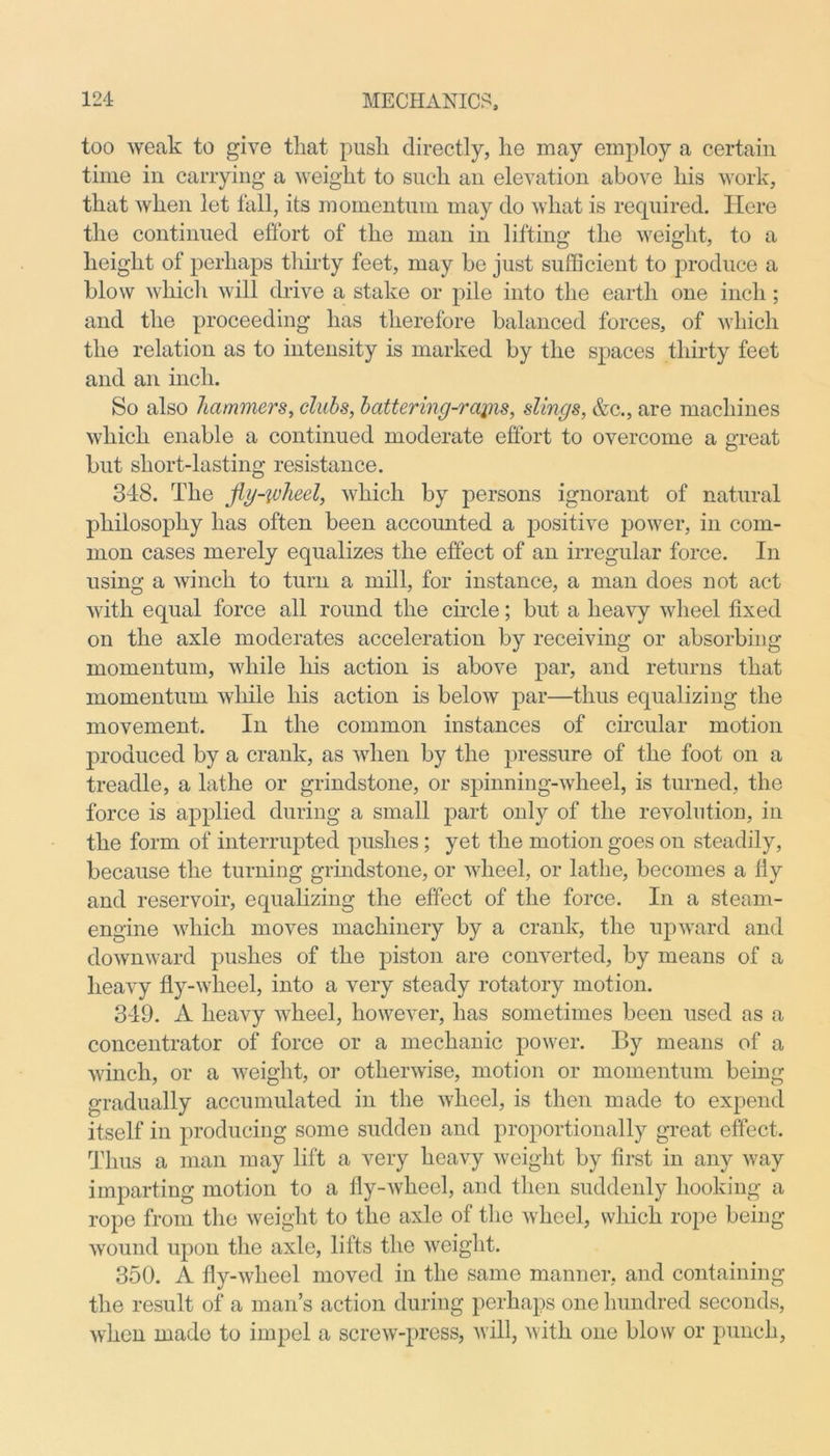 too weak to give that push directly, he may employ a certain time in carrying a weight to such an elevation above his work, that when let fall, its momentum may do what is required. Here the continued effort of the man in lifting the weight, to a height of perhaps thirty feet, may be just sufficient to produce a blow which will drive a stake or pile into the earth one inch; and the proceeding has therefore balanced forces, of which the relation as to intensity is marked by the spaces thirty feet and an inch. So also hammers, clubs, battering-rains, slings, &c., are machines which enable a continued moderate effort to overcome a great but short-lasting resistance. 348. The fig-wheel, which by persons ignorant of natural philosophy has often been accounted a positive power, in com- mon cases merely equalizes the effect of an irregular force. In using a winch to turn a mill, for instance, a man does not act with equal force all round the circle; but a heavy wheel fixed on the axle moderates acceleration by receiving or absorbing momentum, while his action is above par, and returns that momentum while his action is below par—thus equalizing the movement. In the common instances of circular motion produced by a crank, as when by the pressure of the foot on a treadle, a lathe or grindstone, or spinning-wheel, is turned, the force is applied during a small part only of the revolution, in the form of interrupted pushes; yet the motion goes on steadily, because the turning grindstone, or wheel, or lathe, becomes a liy and reservoir, equalizing the effect of the force. In a steam- engine which moves machinery by a crank, the upward and downward pushes of the piston are converted, by means of a heavy fly-wheel, into a very steady rotatory motion. 349. A heavy wheel, however, has sometimes been used as a concentrator of force or a mechanic power. By means of a winch, or a weight, or otherwise, motion or momentum being gradually accumulated in the wheel, is then made to expend itself in producing some sudden and proportionally great effect. Thus a man may lift a very heavy weight by first in any way imparting motion to a fly-wheel, and then suddenly hooking a rope from the weight to the axle of the wheel, which rope being wound upon the axle, lifts the weight. 350. A fly-wheel moved in the same manner, and containing the result of a man’s action during perhaps one hundred seconds, when made to impel a screw-press, will, with one blow or punch,