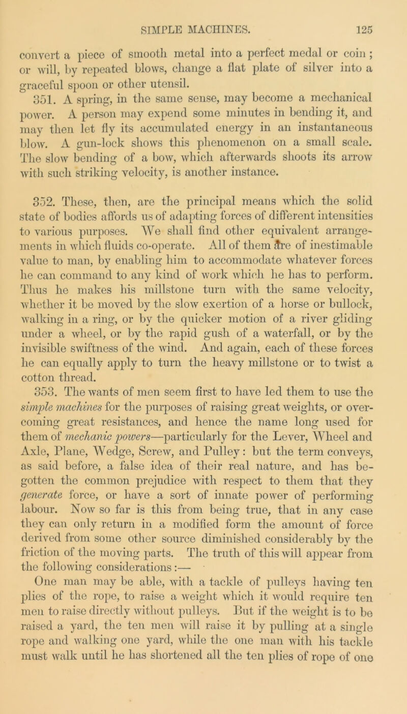 convert a piece of smooth metal into a perfect medal or coin ; or will, by repeated blows, change a flat plate of silver into a graceful spoon or other utensil. 351. A spring, in the same sense, may become a mechanical power. A person may expend some minutes in bending it, and may then let fly its accumulated energy in an instantaneous blow. A gun-lock shows this phenomenon on a small scale. The slow bending of a bow, which afterwards shoots its arrow with such striking velocity, is another instance. 352. These, then, are the principal means which the solid state of bodies affords us of adapting forces of different intensities to various purposes. We shall find other equivalent arrange- ments in which fluids co-operate. All of them £re of inestimable value to man, by enabling him to accommodate whatever forces he can command to any kind of work which he has to perform. Thus he makes his millstone turn with the same velocity, whether it be moved by the slow exertion of a horse or bullock, walking in a ring, or by the quicker motion of a river gliding under a wheel, or by the rapid gush of a waterfall, or by the invisible swiftness of the wind. And again, each of these forces he can equally apply to turn the heavy millstone or to twist a cotton thread. 353. The wants of men seem first to have led them to use the single machines for the purposes of raising great weights, or over- coming great resistances, and hence the name long used for them of mechanic powers—particularly for the Lever, Wheel and Axle, Plane, Wedge, Screw, and Pulley: but the term conveys, as said before, a false idea of their real nature, and has be- gotten the common prejudice with respect to them that they generate force, or have a sort of innate power of performing labour. Now so far is this from being true, that in any case they can only return in a modified form the amount of force derived from some other source diminished considerably by the friction of the moving parts. The truth of tliis will appear from the following considerations :— One man may be able, with a tackle of pulleys having ten plies of the rope, to raise a weight which it would require ten men to raise directly without pulleys. But if the weight is to be raised a yard, the ten men will raise it by pulling at a single rope and walking one yard, while the one man with his tackle must walk until he has shortened all the ten plies of rope of one