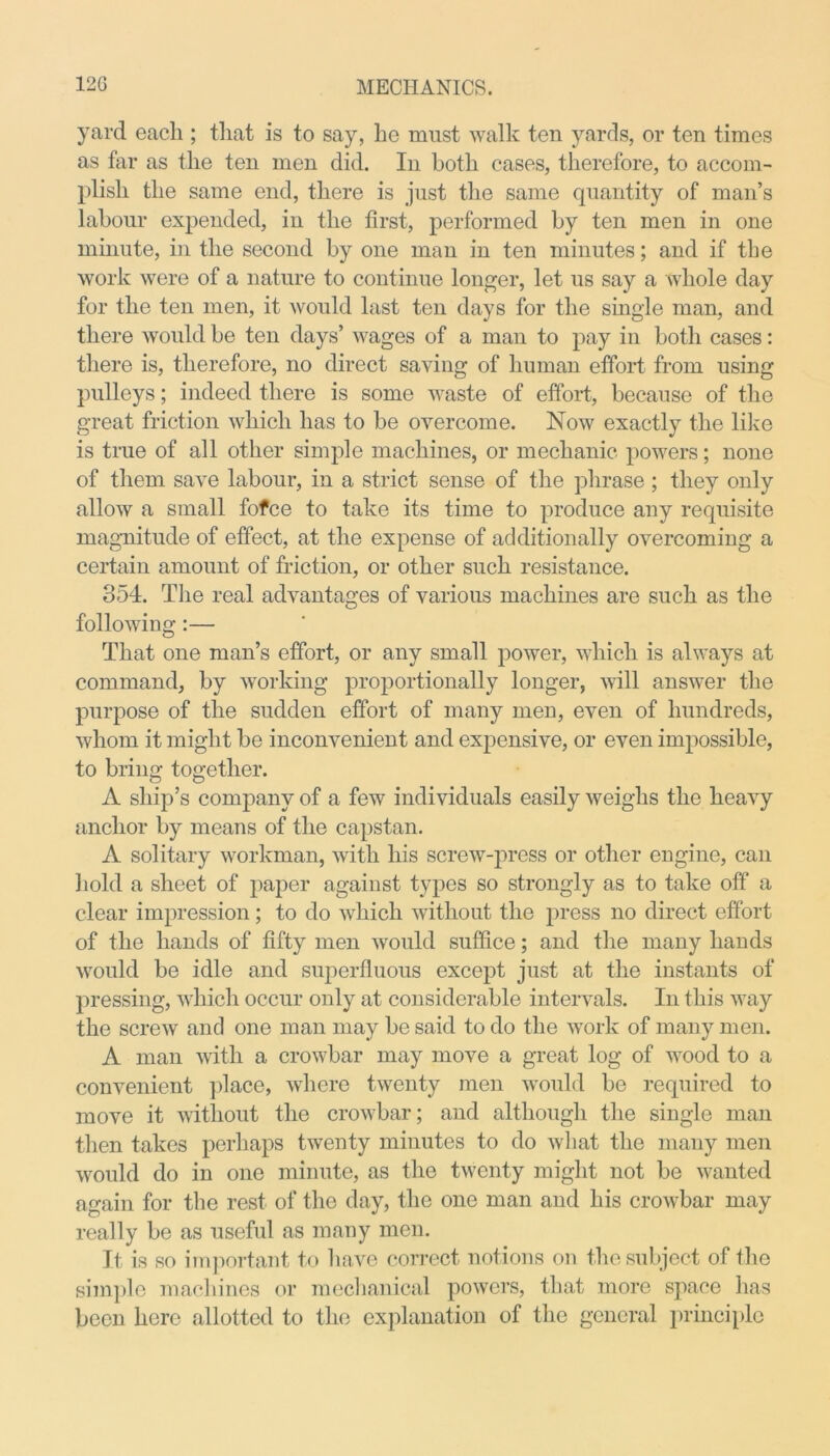 yard each ; that is to say, he must walk ten yards, or ten times as far as the ten men did. In both cases, therefore, to accom- plish the same end, there is just the same quantity of man’s labour expended, in the first, performed by ten men in one minute, in the second by one man in ten minutes; and if the work were of a nature to continue longer, let us say a whole day for the ten men, it would last ten days for the single man, and there would be ten days’ wages of a man to pay in both cases: there is, therefore, no direct saving of human effort from using pulleys; indeed there is some waste of effort, because of the great friction which lias to be overcome. Now exactly the like is true of all other simple machines, or mechanic powers; none of them save labour, in a strict sense of the phrase ; they only allow a small fofce to take its time to produce any requisite magnitude of effect, at the expense of additionally overcoming a certain amount of friction, or other such resistance. 354. The real advantages of various machines are such as the following:— That one man’s effort, or any small power, which is always at command, by working proportionally longer, will answer the purpose of the sudden effort of many men, even of hundreds, whom it might be inconvenient and expensive, or even impossible, to bring together. A ship’s company of a few individuals easily weighs the heavy anchor by means of the capstan. A solitary workman, with his screw-press or other engine, can hold a sheet of paper against types so strongly as to take off a clear impression ; to do which without the press no direct effort of the hands of fifty men would suffice; and the many hands would be idle and superfluous except just at the instants of pressing, which occur only at considerable intervals. In this way the screw and one man may be said to do the work of many men. A man with a crowbar may move a great log of wood to a convenient place, where twenty men would be required to move it without the crowbar; and although the single man then takes perhaps twenty minutes to do what the many men would do in one minute, as the twenty might not be wanted again for the rest of the day, the one man and his crowbar may really be as useful as many men. It is so important to have correct notions on the subject of the simple machines or mechanical powers, that more space has been here allotted to the explanation of the general principle