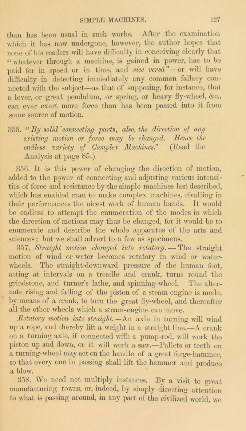 than has been usual in such works. After the examination which it has now undergone, however, the author hopes that none of his readers will have difficulty in conceiving clearly that “whatever through a machine, is gained in power, has to be paid for in speed or in time, and vice versa ”—or will have difficulty in detecting immediately any common fallacy con- nected with the subject—as that of supposing, for instance, that a lever, or great pendulum, or spring, or heavy fly-wheel, &c., can ever exert more force than has been passed into it from some source of motion. 355. “ By solid 'connecting parts, also, the direction of any existing motion or force may be changed. Hence the endless variety of Complex Machines.” (Read the Analysis at page 85.) 35G. It is this power of changing the direction of motion, added to the power of connecting and adjusting various intensi- ties of force and resistance by the simple machines last described, which has enabled man to make complex machines, rivalling in their performances the nicest work of human hands. It would be endless to attempt the enumeration of the modes in which the direction of motions may thus be changed, for it would be to enumerate and describe the whole apparatus of the arts and sciences; but we shall advert to a few as specimens. 357. Straight motion changed into rotatory. — The straight motion of wind or water becomes rotatory in wind or water- wheels. The straight-downward pressure of the human foot, acting at intervals on a treadle and crank, turns round the grindstone, and turner’s lathe, and spinning-wheel. The alter- nate rising and falling of the piston of a steam-engine is made, by means of a crank, to turn the great fly-wheel, and thereafter all the other wheels which a steam-engine can move. Rotatory motion into straight. —An axle in turning will wind up a rope, and thereby lift a weight in a straight line.—A crank on a turning axle, if connected with a pump-rod, will work the piston up and down, or it will work a saw.—Pallets or teeth on a turning-wheel may act on the handle of a great forge-hammer, so that every one in passing shall lift the hammer and produce a blow. 358. We need not multiply instances. By a visit to great manufacturing towns, or, indeed, by simply directing attention to what is passing around, in any part of the civilized world, wo