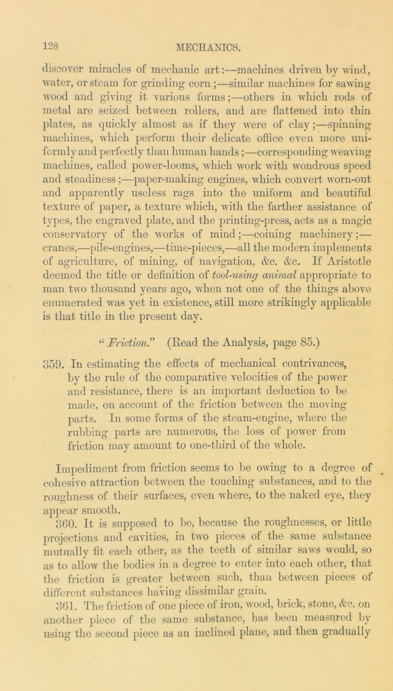 discover miracles of mechanic art:—machines driven by wind, water, or steam for grinding corn;—similar machines for sawing wood and giving it various forms;—others in which rods of metal are seized between rollers, and are flattened into thin plates, as quickly almost as if they were of clay;—spinning machines, which perform their delicate office even more uni- formly and perfectly than human hands ;—corresponding weaving machines, called power-looms, which work with wondrous speed and steadiness ;—paper-making engines, which convert worn-out and apparently useless rags into the uniform and beautiful texture of paper, a texture which, with the farther assistance of types, the engraved plate, and the printing-press, acts as a magic conservatory of the works of mind;—coining machinery;— cranes,—pile-engines,—time-pieces,—all the modern implements of agriculture, of mining, of navigation, &c. &c. If Aristotle deemed the title or definition of tool-using animal appropriate to man two thousand years ago, when not one of the things above enumerated was yet in existence, still more strikingly applicable is that title in the present day. “ Friction.” (Eead the Analysis, page 85.) 359. In estimating the effects of mechanical contrivances, by the rule of the comparative velocities of the power and resistance, there is an important deduction to be made, on account of the friction between the moving parts. In some forms of the steam-engine, where the rubbing parts are numerous, the loss of power from friction may amount to one-third of the whole. Impediment from friction seems to be owing to a degree of cohesive attraction between the touching substances, and to the roughness of their surfaces, even where, to the naked eye, they appear smooth. 360. It is supposed to be, because the roughnesses, or little projections and cavities, in two pieces of the same substance mutually fit each other, as the teeth of similar saws would, so as to allow the bodies in a degree to enter into each other, that the friction is greater between such, than between pieces of different substances having dissimilar grain. 361. The friction of one piece of iron, wood, brick, stone, &c. on another piece of the same substance, has been measured by using the second piece as an inclined plane, and then gradually