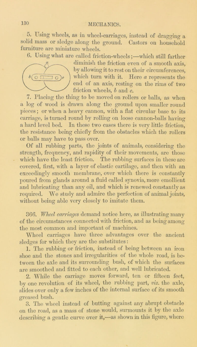 5. Using wheels, as in wheel-carriages, instead of dragging a solid mass or sledge along the ground. Castors on household furniture are miniature wheels. 6. Using what are called friction-wheels;—which still farther diminish the friction even of a smooth axis, by allowing it to rest on their circumferences, which turn with it. Here a represents the end of an axis, resting on the rims of two friction wheels, b and c. 7. Placing the thing to be moved on rollers or balls, as when a log of wood is drawn along the ground upon smaller round pieces; or when a heavy cannon, with a flat circular base to its carriage, is turned round by rolling on loose cannon-balls having a hard level bed. In these two cases there is very little friction, the resistance being chiefly from the obstacles which the rollers or balls may have to pass over. Of all rubbing parts, the joints of animals, considering the strength, frequency, and rapidity of their movements, are those which have the least friction. The rubbing surfaces in these are covered, first, with a layer of elastic cartilage, and then with an exceedingly smooth membrane, over which there is constantly poured from glands around a fluid called synovia, more emollient and lubricating than any oil, and which is renewed constantly as required. We study and admire the perfection of animal joints, without being able very closely to imitate them. 360. Wheel carriages demand notice here, as illustrating many of the circumstances connected with friction, and as being among the most common and important of machines. Wheel carriages have three advantages over the ancient sledges for which they are the substitutes: 1. The rubbing or friction, instead of being between an iron shoe and the stones and irregularities of the whole road, is be- tween the axle and its surrounding bush, of which the surfaces are smoothed and fitted to each other, and well lubricated. 2. While the carriage moves forward, ten or fifteen feet, by one revolution of its wheel, the rubbing part, viz. the axle, slides over only a few inches of the internal surface of its smooth greased bush. 3. The wheel instead of butting against any abrupt obstacle on the road, as a mass of stone would, surmounts it by the axle describing a gentle curve over it,—as shown in this figure, where