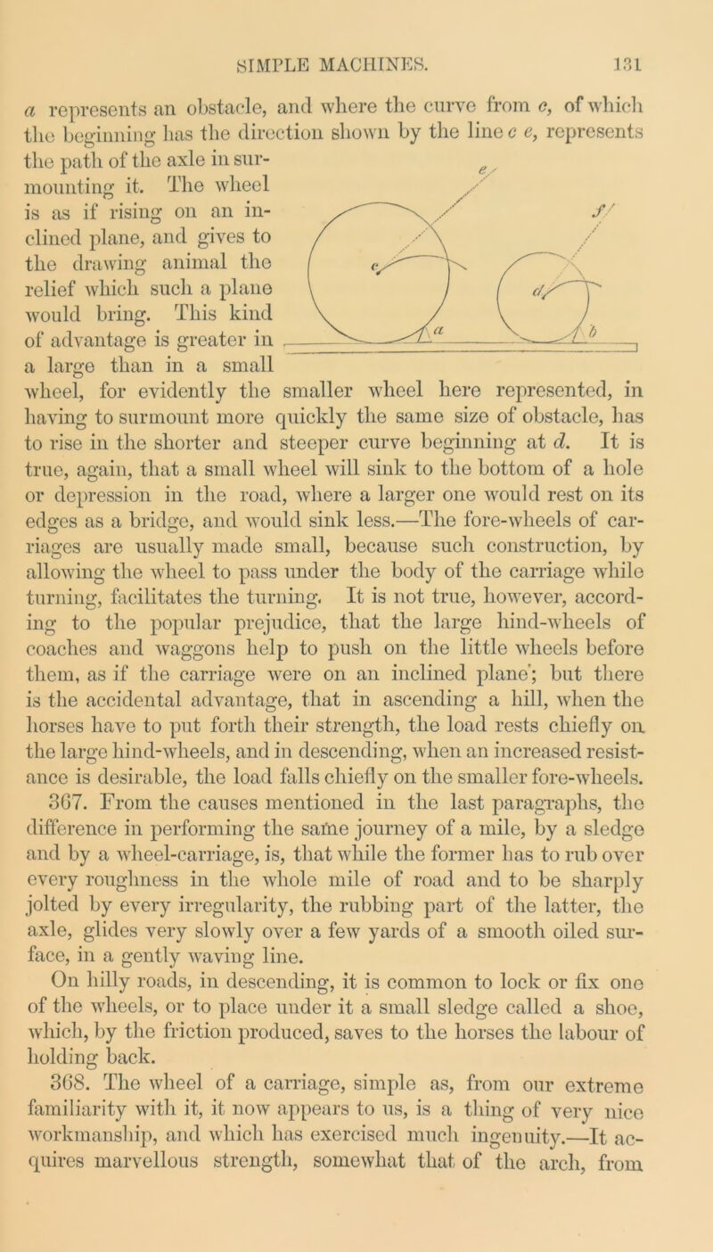 a represents an obstacle, and where the curve from o, of which the beginning has the direction shown by the line c e, represents the path of the axle in sur- g mounting it. The wheel is as if rising on an in- clined plane, and gives to the drawing animal the relief which such a plane would bring. This kind of advantage is greater in a large than in a small wheel, for evidently the smaller wheel here represented, in having to surmount more quickly the same size of obstacle, has to rise in the shorter and steeper curve beginning at d. It is true, again, that a small wheel will sink to the bottom of a hole or depression in the road, where a larger one would rest on its edges as a bridge, and would sink less.—The fore-wheels of car- riages are usually made small, because sucli construction, by allowing the wheel to pass under the body of the carriage while turning, facilitates the turning. It is not true, however, accord- ing to the popular prejudice, that the large hind-wheels of coaches and wnggons help to push on the little wheels before them, as if the carriage were on an inclined plane; but there is the accidental advantage, that in ascending a hill, when the horses have to put forth their strength, the load rests chiefly on the large hind-wheels, and in descending, wlien an increased resist- ance is desirable, the load falls chiefly on the smaller fore-wheels. 367. From the causes mentioned in the last paragraphs, the difference in performing the same journey of a mile, by a sledge and by a wheel-carriage, is, that while the former has to rub over every roughness in the whole mile of road and to be sharply jolted by every irregularity, the rubbing part of the latter, the axle, glides very slowly over a few yards of a smooth oiled sur- face, in a gently waving line. On hilly roads, in descending, it is common to lock or fix one of the wdieels, or to place under it a small sledge called a shoe, which, by the friction produced, saves to the horses the labour of holding back. 368. The wheel of a carriage, simple as, from our extreme familiarity with it, it now appears to us, is a thing of very nice workmanship, and which has exercised much ingenuity.—It ac- quires marvellous strength, somewhat that of the arch, from