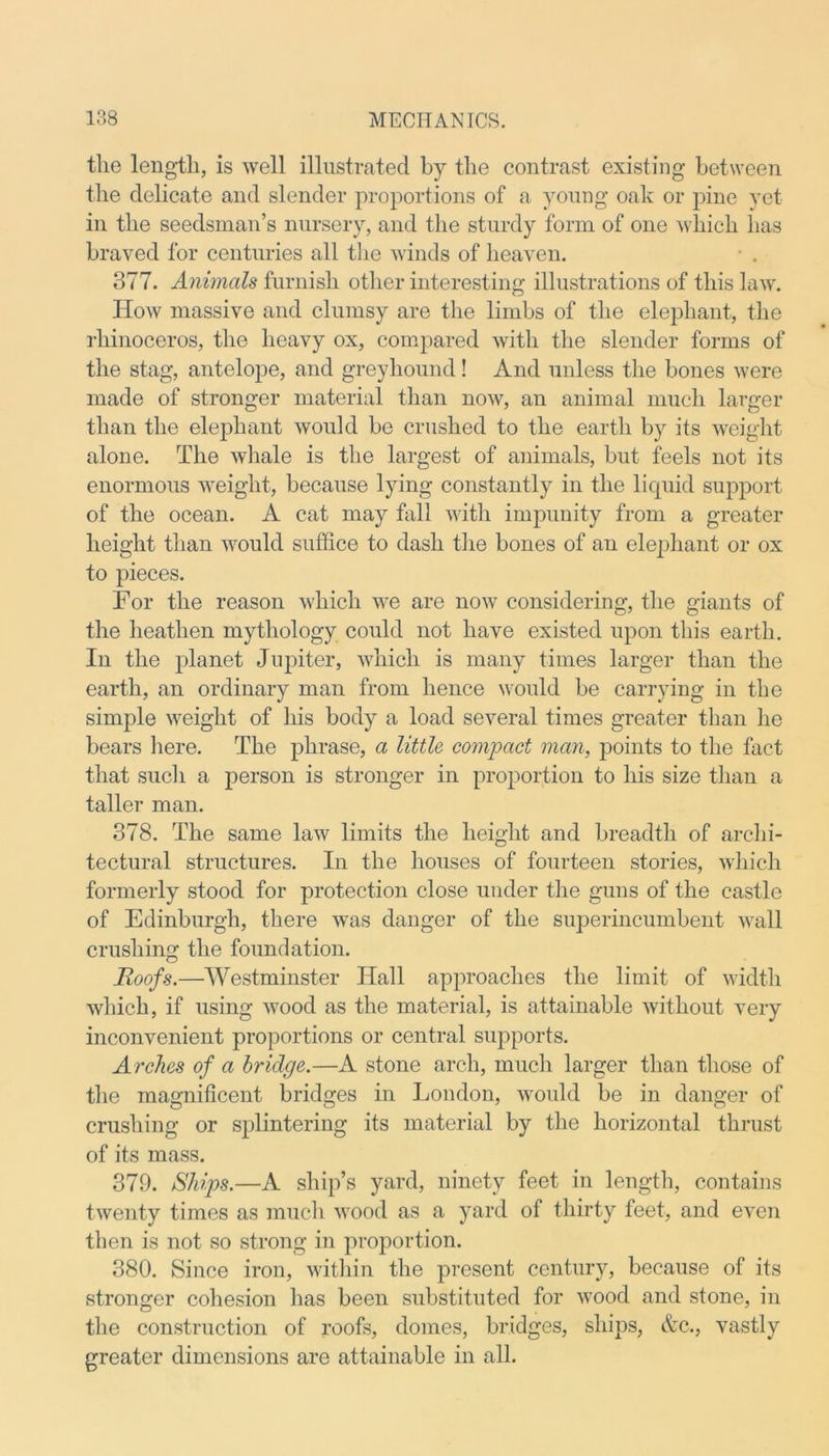 the length, is well illustrated by the contrast existing between the delicate and slender proportions of a young oak or pine yet in the seedsman’s nursery, and the sturdy form of one which has braved for centuries all the winds of heaven. • . 377. Animals furnish other interesting illustrations of this law. How massive and clumsy are the limbs of the elephant, the rhinoceros, the heavy ox, compared with the slender forms of the stag, antelope, and greyhound! And unless the bones were made of stronger material than now, an animal much larger than the elephant would be crushed to the earth by its weight alone. The whale is the largest of animals, but feels not its enormous weight, because lying constantly in the liquid support of the ocean. A cat may fall with impunity from a greater height than would suffice to dash the bones of an elephant or ox to pieces. For the reason which we are now considering, the giants of the heathen mythology could not have existed upon this earth. In the planet Jupiter, which is many times larger than the earth, an ordinary man from hence would be carrying in the simple weight of his body a load several times greater than he bears here. The phrase, a little compact man, points to the fact that such a person is stronger in proportion to his size than a taller man. 378. The same law limits the height and breadth of archi- tectural structures. In the houses of fourteen stories, which formerly stood for protection close under the guns of the castle of Edinburgh, there was danger of the superincumbent wall crushing the foundation. Roofs.—Westminster Hall approaches the limit of width which, if using wood as the material, is attainable without very inconvenient proportions or central supports. Arches of a bridge.—A stone arch, much larger than those of the magnificent bridges in London, would be in danger of crushing or splintering its material by the horizontal thrust of its mass. 379. Ships.—A ship’s yard, ninety feet in length, contains twenty times as much wood as a yard of thirty feet, and even then is not so strong in proportion. 380. Since iron, within the present century, because of its stronger cohesion has been substituted for wood and stone, in the construction of roofs, domes, bridges, ships, &c., vastly greater dimensions are attainable in all.