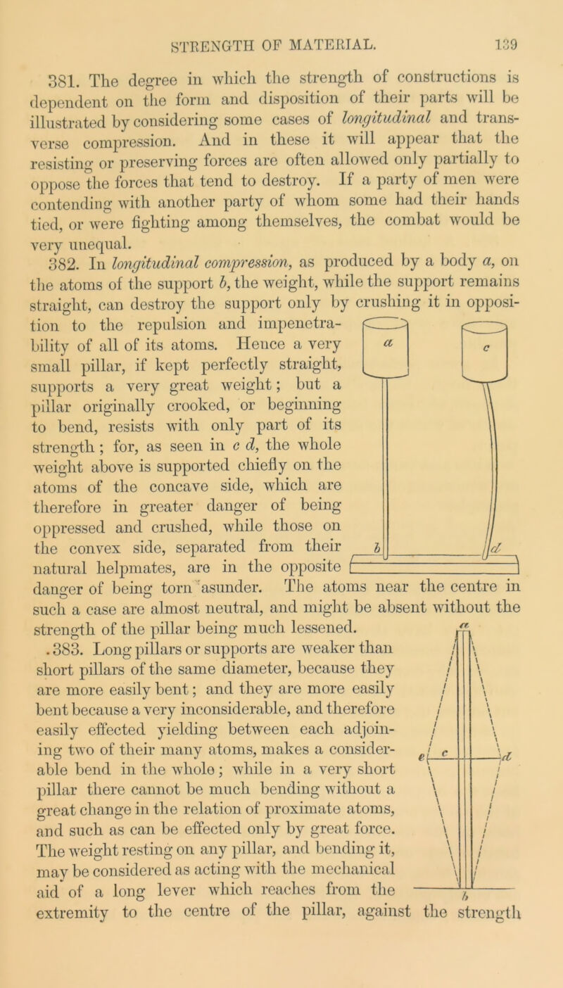 a 381. The degree in which the strength of constructions is dependent on the form and disposition of their parts will be illustrated by considering some cases of longitudinal and trans- verse compression. And in these it will appeal that the resisting or preserving forces are often allowed only partially to oppose the forces that tend to destroy. If a party of men were contending with another party of whom some had tlieii hands tied, or were fighting among themselves, the combat would be very unequal. 382. In longitudinal compression, as produced by a body a, on the atoms of the support b, the weight, while the support remains straight, can destroy the support only by crushing it in opposi- tion to the repulsion and impenetra- bility of all of its atoms. Hence a very small pillar, if kept perfectly straight, supports a very great weight; but a pillar originally crooked, or beginning to bend, resists with only part of its strength; for, as seen in c d, the whole weight above is supported chiefly on the atoms of the concave side, which are therefore in greater danger of being oppressed and crushed, while those on the convex side, separated from their natural helpmates, are in the opposite [ danger of being: torn asunder. The atoms near the centre in such a case are almost neutral, and might be absent without the strength of the pillar being much lessened. . 383. Long pillars or supports are weaker than short pillars of the same diameter, because they are more easily bent; and they are more easily bent because a very inconsiderable, and therefore easily effected yielding between each adjoin- ing two of their many atoms, makes a consider- able bend in the wholo; while in a very short pillar there cannot be much bending without a great change in the relation of proximate atoms, and such as can be effected only by great force. The weight resting on any pillar, and bending it, mav be considered as acting with the mechanical aid* of a long lever which reaches from the n extremity to the centre of the pillar, against the strength *1