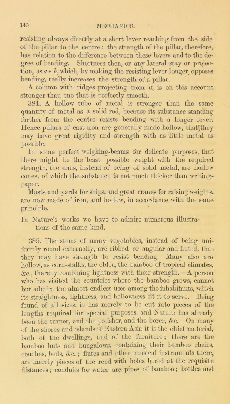 resisting always directly at a short lever reaching from the side of the pillar to the centre : the strength of the pillar, therefore, has relation to the difference between these levers and to the de- gree of bending. Shortness then, or any lateral stay or projec- tion, as a e b, which, by making the resisting lever longer, opposes bending, really increases the strength of a pillar. A column with ridges projecting from it, is on this account stronger than one that is perfectly smooth. 384. A hollow tube of metal is stronger than the same quantity of metal as a solid rod, because its substance standing farther from the centre resists bending with a longer lever. Hence pillars of cast iron are generally made hollow, that^they may have great rigidity and strength with as 'little metal as possible. In some perfect weigliing-beams for delicate purposes, that there might be the least possible weight with the required strength, the arms, instead of being of solid metal, are hollow cones, of which the substance is not much thicker than writing- paper. Masts and yards for ships, and great cranes for raising weights, are now made of iron, and hollow, in accordance with the same principle. In Nature’s works we have to admire numerous illustra- tions of the same kind. 385. The stems of many vegetables, instead of being uni- formly round externally, are ribbed or angular and fluted, that they may have strength to resist bending. Many also are hollow, as corn-stalks, the elder, the bamboo of tropical climates, &c., thereby combining lightness with their strength.—A person who has visited the countries where the bamboo grows, cannot but admire the almost endless uses among the inhabitants, which its straightness, lightness, and hollowness fit it to serve. Being found of all sizes, it has merely to be cut into pieces of the lengths required for special purposes, and Nature has already been the turner, and the polisher, and the borer, &c. On many of the shores and islands of Eastern Asia it is the chief material, both of the dwellings, and of the furniture; there are the bamboo huts and bungalows, containing their bamboo chairs, couches, beds, &c.; flutes and other musical instruments there, are merely pieces of the reed with holes bored at the requisite distances; conduits for wrater are pipes of bamboo; bottles and