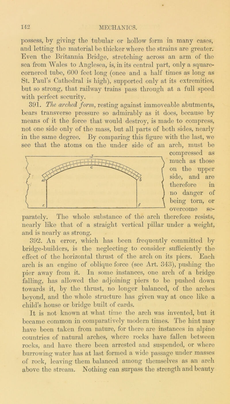 possess, by giving the tubular or hollow form in many cases, and letting the material be thicker where the strains are greater. Even the Britannia Bridge, stretching across an arm of the sea from Wales to Anglesea, is, in its central part, only a square- cornered tube, COO feet long (once and a half times as long as St. Paul’s Cathedral is high), supported only at its extremities, but so strong, that railway trains pass through at a full speed with perfect security. 391. The arched form, resting against immoveable abutments, bears transverse pressure so admirably as it does, because by means of it the force that would destroy, is made to compress, not one side only of the mass, but all parts of both sides, nearly in the same degree. By comparing this figure with the last, we see that the atoms on the under side of an arch, must be compressed as much as those on the upper side, and are therefore in no danger of being torn, or overcome se- parately. The whole substance of the arch therefore resists, nearly like that of a straight vertical pillar under a weight, and is nearly as strong. 392. An error, which has been frequently committed by bridge-builders, is the neglecting to consider sufficiently the effect of the horizontal thrust of the arch on its piers. Each arch is an engine of oblique force (see Art. 343), pushing the pier away from it. In some instances, one arch of a bridge falling, has allowed the adjoining piers to be pushed down towards it, by the thrust, no longer balanced, of the arches beyond, and the whole structure has given way at once like a child’s house or bridge built of cards. It is not known at what time the arch was invented, but it became common in comparatively modern times. The hint may have been taken from nature, for there are instances in alpine countries of natural arches, where rocks have fallen between rocks, and have there been arrested and suspended, or where burrowing water lias at last formed a wide passage under masses of rock, leaving them balanced among themselves as an arch above the stream. Nothing can surpass the strength and beauty