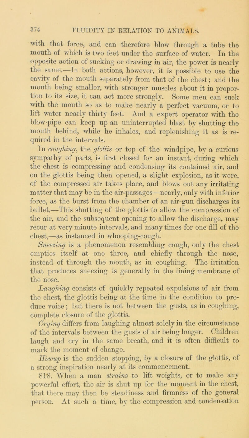 with that force, and can therefore blow through a tube the mouth of which is two feet under the surface of water. In the opposite action of sucking or drawing in air, the power is nearly the same.—In both actions, however, it is possible to use the cavity of the mouth separately from that of the chest; and the mouth being smaller, with stronger muscles about it in propor- tion to its size, it can act more strongly. Some men can suck with the mouth so as to make nearly a perfect vacuum, or to lilt water nearly thirty feet. And a expert operator with the blow-pipe can keep up an uninterrupted blast by shutting the mouth behind, while he inhales, and replenishing it as is re- quired in the intervals. In coughing, the glottis or top of the windpipe, by a curious sympathy of parts, is first closed for an instant, during which the chest is compressing and condensing its contained air, and on the glottis being then opened, a slight explosion, as it were, of the compressed air takes place, and blows out any irritating matter that may be in the air-passages—nearly, only with inferior force, as the burst from the chamber of an air-gun discharges its bullet.—This shutting of the glottis to allow the compression of the air, and the subsequent opening to allow the discharge, may recur at very minute intervals, and many times for one fill of the chest,—as instanced in whooping-cough. Sneezing is a phenomenon resembling cough, only the chest empties itself at one throe, and chiefly through the nose, instead of through the mouth, as in coughing. The irritation that produces sneezing is generally in the lining membrane of the nose. Laughing consists of quickly repeated expulsions of air from the chest, the glottis being at the time in the condition to pro- duce voice; but there is not between the gusts, as in coughing, complete closure of the glottis. Crying differs from laughing almost solely in the circumstance of the intervals between the gusts of air being longer. Children laugh and cry in the same breath, and it is often difficult to mark the moment of change. Hiccup is the sudden stopping, by a closure of the glottis, of a strong inspiration nearly at its commencement. 818. When a man strains to lift weights, or to make any powerful effort, the air is shut up for the moment in the chest, that there may then be steadiness and firmness of the general person. At such a time, by the compression and condensation