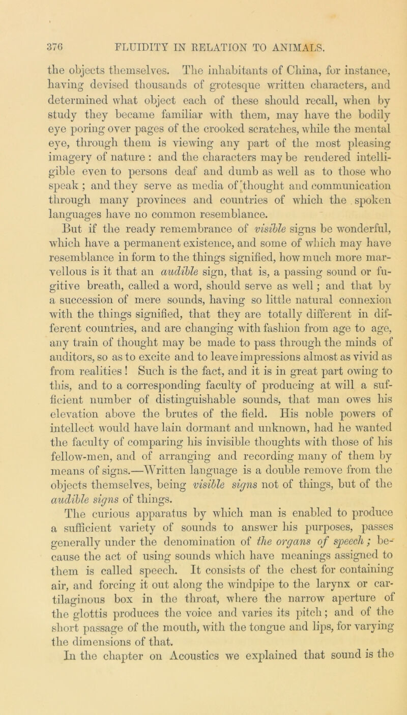 the objects themselves. The inhabitants of China, for instance, having devised thousands of grotesque written characters, and determined what object each of these should recall, when by- study they became familiar with them, may have the bodily eye poring over pages of the crooked scratches, while the mental eye, through them is viewing any part of the most pleasing imagery of nature : and the characters may be rendered intelli- gible even to persons deaf and dumb as well as to those who speak ; and they serve as media of thought and communication through many provinces and countries of which the spoken languages have no common resemblance. But if the ready remembrance of visible signs be wonderful, which have a permanent existence, and some of which may have resemblance in form to the things signified, how much more mar- vellous is it that an audible sign, that is, a passing sound or fu- gitive breath, called a word, should serve as well ; and that by a succession of mere sounds, having so little natural connexion with the things signified, that they are totally different in dif- ferent countries, and are changing with fashion from age to age, any train of thought may be made to pass through the minds of auditors, so as to excite and to leave impressions almost as vivid as from realities ! Such is the fact, and it is in great part owing to this, and to a corresponding faculty of producing at will a suf- ficient number of distinguishable sounds, that man owes his elevation above the brutes of the field. His noble powers of intellect would have lain dormant and unknown, had he wanted the faculty of comparing his invisible thoughts with those of his fellow-men, and of arranging and recording many of them by means of signs.—Written language is a double remove from the objects themselves, being visible signs not of things, but of the audible signs of things. The curious apparatus by which man is enabled to produce a sufficient variety of sounds to answer his purposes, passes generally under the denomination of the organs of speech ; be- cause the act of using sounds which have meanings assigned to them is called speech. It consists of the chest for containing air, and forcing it out along the windpipe to the larynx or car- tilaginous box in the throat, where the narrow aperture of the glottis produces the voice and varies its pitch; and of the short passage of the mouth, with the tongue and lips, for varying the dimensions of that. In the chapter on Acoustics we explained that sound is the