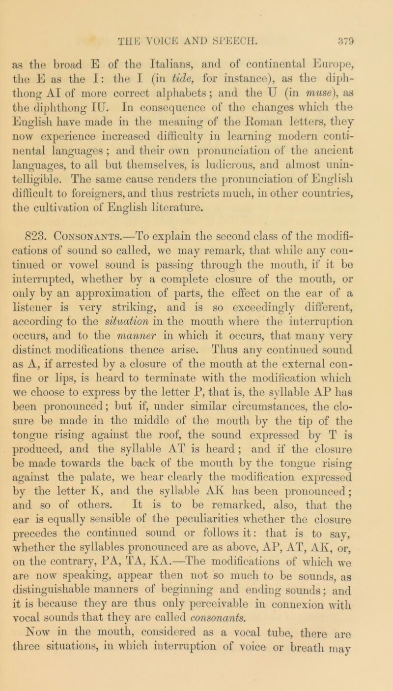 as the broad E of the Italians, and of continental Europe, the E as the I: the I (in tide, for instance), as the diph- thong AI of more correct alphabets; and the U (in muse), as the diphthong IU. In consequence of the changes which the English have made in the meaning of the Roman letters, they now experience increased difficulty in learning modern conti- nental languages ; and their own pronunciation of the ancient languages, to all but themselves, is ludicrous, and almost unin- telligible. The same cause renders the pronunciation of English difficult to foreigners, and thus restricts much, in other countries, the cultivation of English literature. 823. Consonants.—To explain the second class of the modifi- cations of sound so called, we may remark, that while any con- tinued or vowel sound is passing through the mouth, if it be interrupted, whether by a complete closure of the mouth, or only by an approximation of parts, the effect on the ear of a listener is very striking, and is so exceedingly different, according to the situation in the mouth where the interruption occurs, and to the manner in which it occurs, that many very distinct modifications thence arise. Thus any continued sound as A, if arrested by a closure of the mouth at the external con- fine or lips, is heard to terminate with the modification which we choose to express by the letter P, that is, the syllable AP has been pronounced; but if, under similar circumstances, the clo- sure be made in the middle of the mouth by the tip of the tongue rising against the roof, the sound expressed by T is produced, and the syllable AT is heard; and if the closure be made towards the back of the mouth by the tongue rising against the palate, we hear clearly the modification expressed by the letter K, and the syllable AK has been pronounced ; and so of others. It is to be remarked, also, that the ear is equally sensible of the peculiarities whether the closure precedes the continued sound or follows it: that is to say, whether the syllables pronounced are as above, AP, AT, AK, or, on the contrary, PA, TA, KA.—The modifications of which we are now speaking, appear then not so much to be sounds, as distinguishable manners of beginning and ending sounds; and it is because they are thus only perceivable in connexion with vocal sounds that they are called consonants. Now in the mouth, considered as a vocal tube, there are three situations, in which interruption of voice or breath may