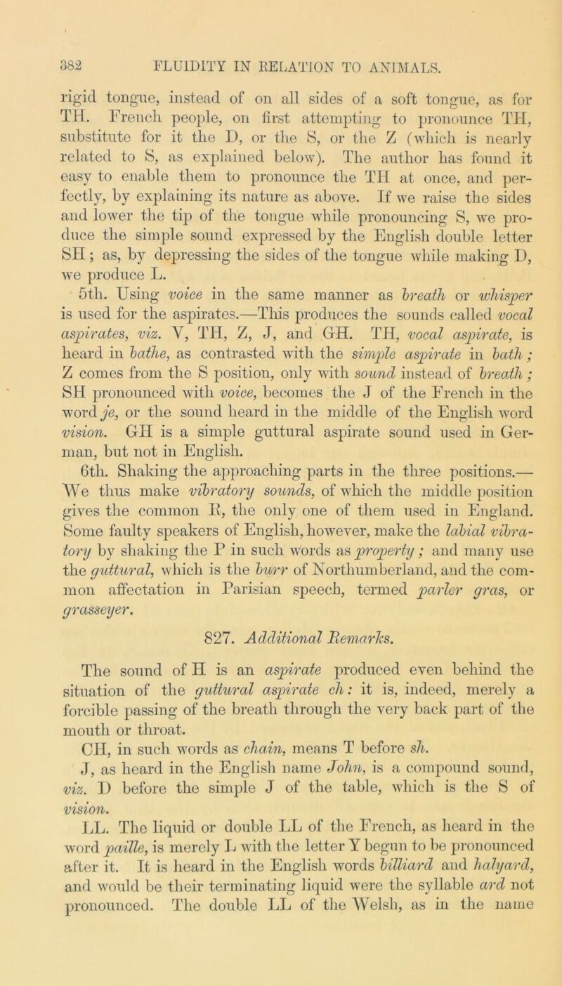 rigid tongue, instead of on all sides of a soft tongue, as for TH. French people, on first attempting to pronounce TII, substitute for it the D, or the S, or the Z (which is nearly related to S, as explained below). The author has found it easy to enable them to pronounce the TH at once, and per- fectly, by explaining its nature as above. If we raise the sides and lower the tip of the tongue while pronouncing S, we pro- duce the simple sound expressed by the English double letter SH ; as, by depressing the sides of the tongue while making D, we produce L. 5th. Using voice in the same manner as breath or whisper is used for the aspirates.—This produces the sounds called vocal aspirates, viz. V, TTI, Z, J, and GH. TH, vocal aspirate, is heard in bathe, as contrasted with the simple aspirate in bath ; Z comes from the S position, only with sound instead of breath ; SH pronounced with voice, becomes the J of the French in the word je, or the sound heard in the middle of the English word vision. GH is a simple guttural aspirate sound used in Ger- man, but not in English. 6th. Shaking the approaching parts in the three positions.— We thus make vibratory sounds, of which the middle position gives the common H, the only one of them used in England. Some faulty speakers of English, however, make the labial vibra- tory by shaking the P in such words as property; and many use the guttural, which is the burr of Northumberland, and the com- mon affectation in Parisian speech, termed parler gras, or grasseyer. 827. Additional RemarTcs. The sound of H is an aspirate produced even behind the situation of the guttural aspirate ch: it is, indeed, merely a forcible passing of the breath through the very back part of the mouth or throat. CH, in such words as chain, means T before sh. J, as heard in the English name John, is a compound sound, viz. I) before the simple J of the table, which is the S of vision. LL. The liquid or double LL of the French, as heard in the word paille, is merely L with the letter Y begun to be pronounced after it. It is heard in the English words billiard and halyard, and would be their terminating liquid were the syllable ard not pronounced. The double LL of the Welsh, as in the name