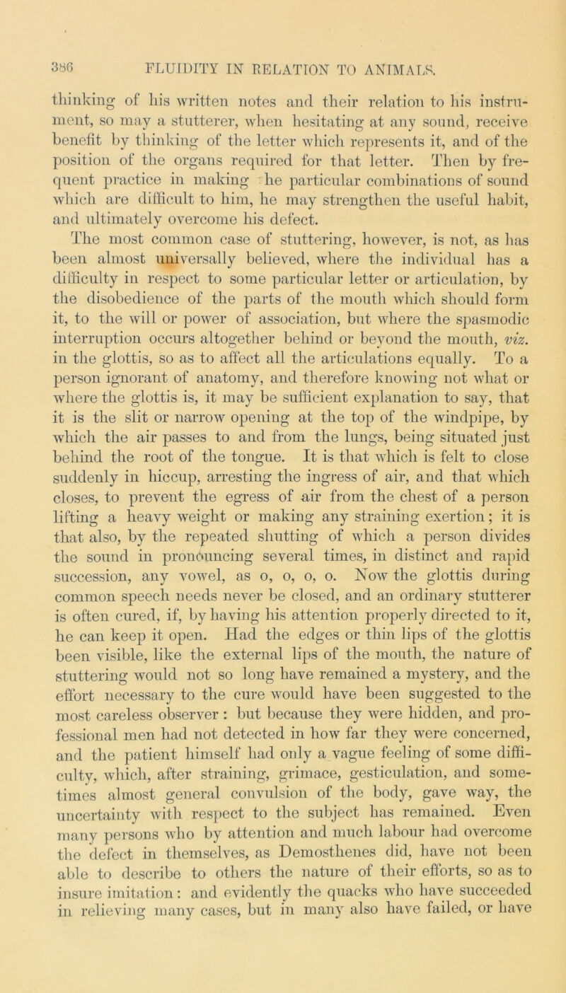thinking of his written notes and their relation to his instru- ment, so may a stutterer, when hesitating at any sound, receive benefit by thinking of the letter which represents it, and of the position of the organs required for that letter. Then by fre- quent practice in making he particular combinations of sound which are difficult to him, he may strengthen the useful habit, and ultimately overcome his defect. The most common case of stuttering, however, is not, as has been almost universally believed, where the individual has a difficulty in respect to some particular letter or articulation, by the disobedience of the parts of the mouth which should form it, to the will or power of association, but where the spasmodic interruption occurs altogether behind or beyond the mouth, viz. in the glottis, so as to affect all the articulations equally. To a person ignorant of anatomy, and therefore knowing not what or where the glottis is, it may be sufficient explanation to say, that it is the slit or narrow opening at the top of the windpipe, by which the air passes to and from the lungs, being situated just behind the root of the tongue. It is that which is felt to close suddenly in hiccup, arresting the ingress of air, and that which closes, to prevent the egress of air from the chest of a person lifting a heavy weight or making any straining exertion; it is that also, by the repeated shutting of which a person divides the sound in pronouncing several times, in distinct and rapid succession, any vowel, as o, o, o, o. Now the glottis during common speech needs never be closed, and an ordinary stutterer is often cured, if, by having his attention properly directed to it, he can keep it open. Had the edges or thin lips of the glottis been visible, like the external lips of the mouth, the nature of stuttering would not so long have remained a mystery, and the effort necessary to the cure would have been suggested to the most careless observer : but because they were hidden, and pro- fessional men had not detected in how far they were concerned, and the patient himself had only a vague feeling of some diffi- culty, which, after straining, grimace, gesticulation, and some- times almost general convulsion of the body, gave way, the uncertainty with respect to the subject has remained. Even many persons who by attention and much labour had overcome the defect in themselves, as Demosthenes did, have not been able to describe to others the nature of their eflorts, so as to insure imitation: and evidently the quacks who have succeeded in relieving many cases, but in many also have failed, or have