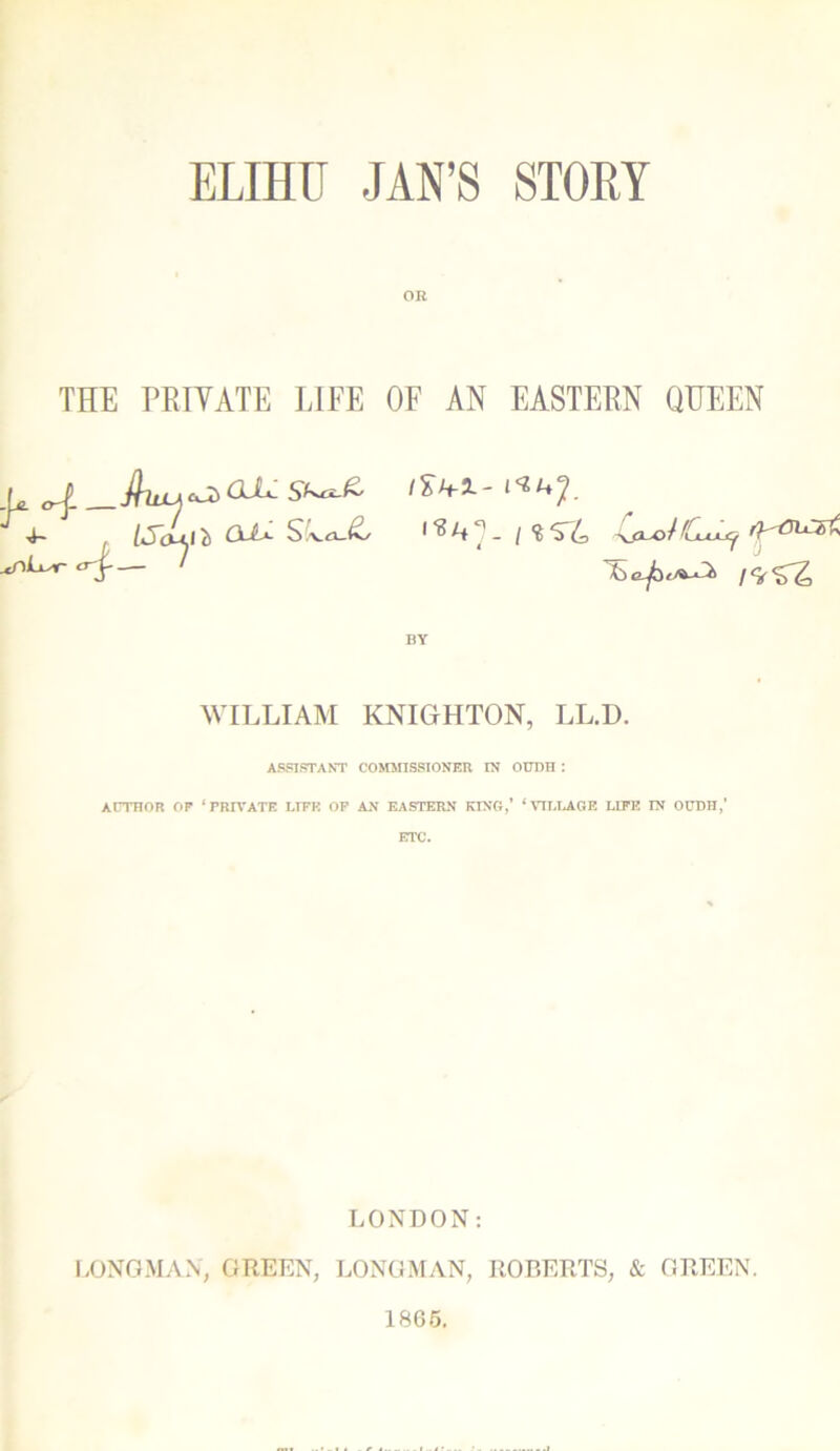 ELIHU JAN’S STORY OR THE PRIVATE LIFE OF AN EASTERN QUEEN L trf. JTlU-A cJi> Sl^-& [So-i.1 ~b Cdi*- SvoJ^/ ^nLxsr <r£- ' /SA-1- ^^7. -ifluoiCjuLXf ryui^st Sc^i/ui 1 BY WILLIAM KNIGHTON, LL.D. ASSISTANT COMMISSIONER IN OUDH : AUTHOR OP ‘PRIVATE LIFE OP AN EASTERN KING,’ ‘VILLAGE LIFE IN OUDH,’ ETC. LONDON: LONGMAN, GREEN, LONGMAN, ROBERTS, & GREEN. 1865.