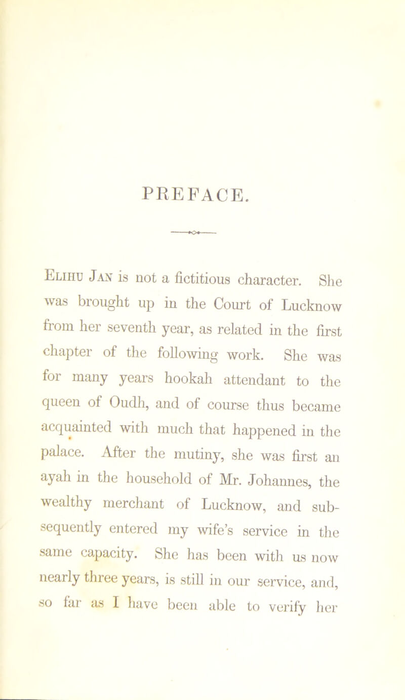 preface. Eliiiu Jan is not a fictitious character. She was brought up in tlie Court of Lucknow from her seventh year, as related in the first chapter of the following work. She was for many years hookah attendant to the queen of Oudh, and of course thus became acquainted with much that happened in the palace. After the mutiny, she was first an ayah in the household of Mr. Johannes, the wealthy merchant of Lucknow, and sub- sequently entered my wife’s service in the same capacity. She has been with us now nearly three years, is still in our service, and, so far as I have been able to verify her