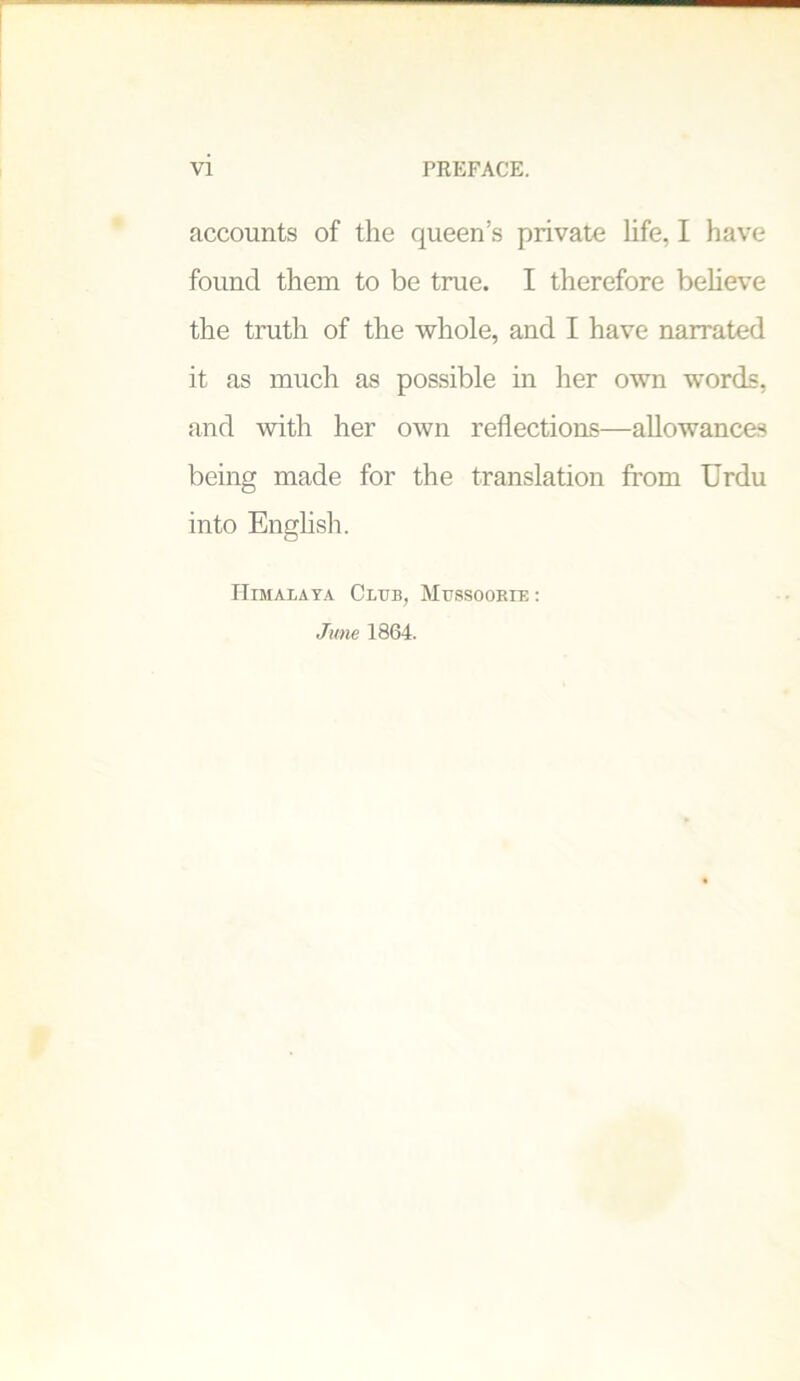 accounts of the queen’s private life, I have found them to be true. I therefore believe the truth of the whole, and I have narrated it as much as possible in her own words, and with her own reflections—allowances being made for the translation from Urdu into English. Himalaya Club, Mussoorie: June 1864.