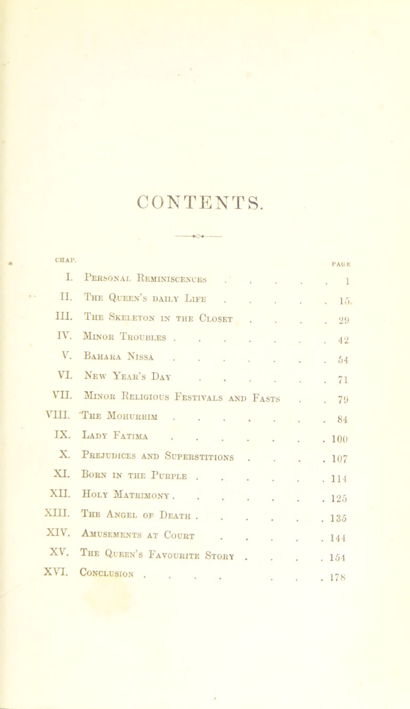 CONTENTS I. Personal Reminiscences II. The Queen’s daily Life III. The Skeleton in the Closet IV. Min(jr Troubles . V. Bahaua Nissa VI. New Year’s Day VII. Minor Religious Festivals and VIII. The Moiiurrim IX. Lady Fatima X. Prejudices and Superstitions XI. Born in the Purple . XII. Holy Matrimony . XIII. The Angel op Death . XIV. Amusements at Court XV. The Queen’s Favourite Story XVI. Conclusion . Fasts LAG K 1 . 10. . 29 . 42 . 54 . 71 . 79 . 84 . 100 . 107 . 114 . 125 . 135 . 144 . 154 . 178