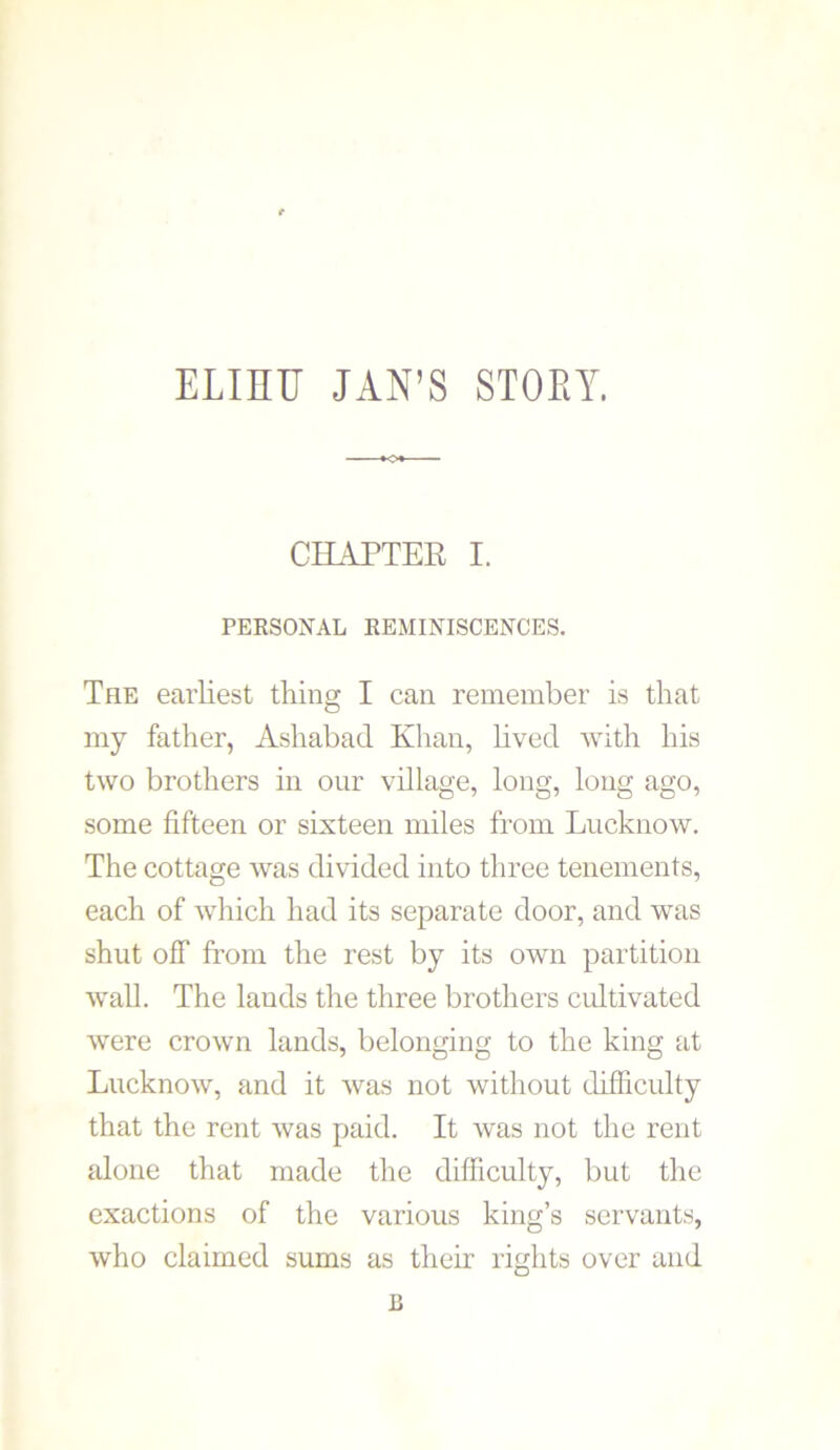 ELinr JAN’S STOEY. CHAPTER I. PERSONAL REMINISCENCES. The earliest thing I can remember is that my father, Ashabad Khan, lived with his two brothers in our village, long, long ago, some fifteen or sixteen miles from Lucknow. The cottage was divided into three tenements, each of which had its separate door, and was shut off from the rest by its own partition wall. The lauds the three brothers cultivated were crown lands, belonging to the king at Lucknow, and it was not without difficulty that the rent was paid. It was not the rent alone that made the difficulty, but the exactions of the various king’s servants, who claimed sums as their rights over and n